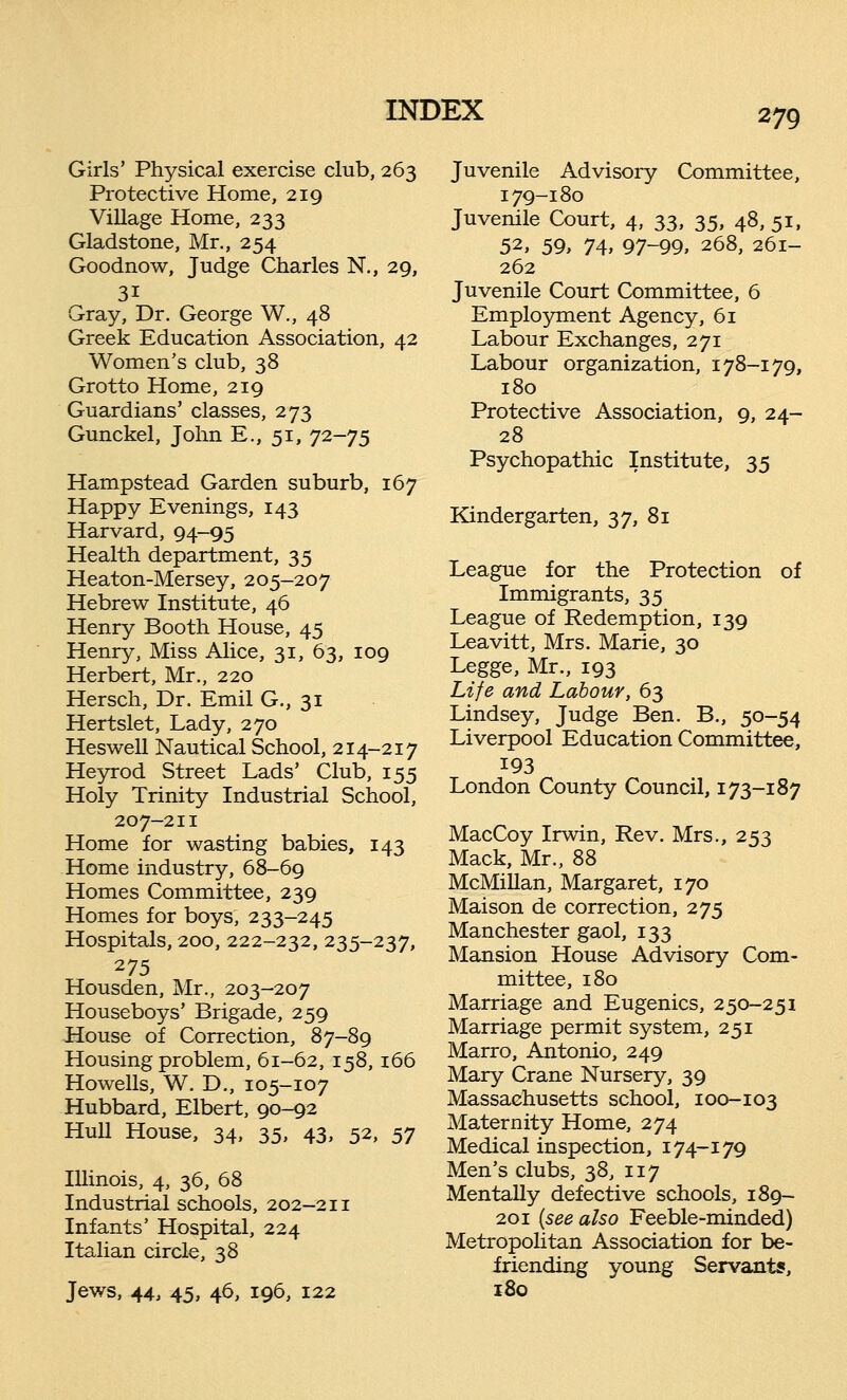 Girls' Physical exercise club, 263 Protective Home, 219 Village Home, 233 Gladstone, Mr., 254 Goodnow, Judge Charles N., 29, 3i Gray, Dr. George W., 48 Greek Education Association, 42 Women's club, 38 Grotto Home, 219 Guardians' classes, 273 Gunckel, John E., 51, 72-75 Hampstead Garden suburb, 167 Happy Evenings, 143 Harvard, 94-95 Health department, 35 Heaton-Mersey, 205-207 Hebrew Institute, 46 Henry Booth House, 45 Henry, Miss Alice, 31, 63, 109 Herbert, Mr., 220 Hersch, Dr. Emil G., 31 Hertslet, Lady, 270 Heswell Nautical School, 214-217 Heyrod Street Lads' Club, 155 Holy Trinity Industrial School, 207-211 Home for wasting babies, 143 Home industry, 68-69 Homes Committee, 239 Homes for boys, 233-245 Hospitals, 200, 222-232, 235-237, Housden, Mr., 203-207 Houseboys' Brigade, 259 House of Correction, 87-89 Housing problem, 61-62, 158, 166 Howells, W. D., 105-107 Hubbard, Elbert, 90-92 Hull House, 34, 35, 43, 52, 57 Illinois, 4, 36, 68 Industrial schools, 202-211 Infants' Hospital, 224 Italian circle, 38 Jews, 44, 45, 46, 196, 122 Juvenile Advisory Committee, 179-180 Juvenile Court, 4, 33, 35, 48, 51, 52, 59, 74, 97-99, 268, 261- 262 Juvenile Court Committee, 6 Employment Agency, 61 Labour Exchanges, 271 Labour organization, 178-179, 180 Protective Association, 9, 24- 28 Psychopathic Institute, 35 Kindergarten, 37, 81 League for the Protection of Immigrants, 35 League of Redemption, 139 Leavitt, Mrs. Marie, 30 Legge, Mr., 193 Life and Labour, 63 Lindsey, Judge Ben. B., 50-54 Liverpool Education Committee, 193 London County Council, 173-187 MacCoy Irwin, Rev. Mrs., 253 Mack, Mr., 88 McMillan, Margaret, 170 Maison de correction, 275 Manchester gaol, 133 Mansion House Advisory Com- mittee, 180 Marriage and Eugenics, 250-251 Marriage permit system, 251 Marro, Antonio, 249 Mary Crane Nursery, 39 Massachusetts school, 100-103 Maternity Home, 274 Medical inspection, 174-179 Men's clubs, 38, 117 Mentally defective schools, 189- 201 (see also Feeble-minded) Metropolitan Association for be- friending young Servants, 180