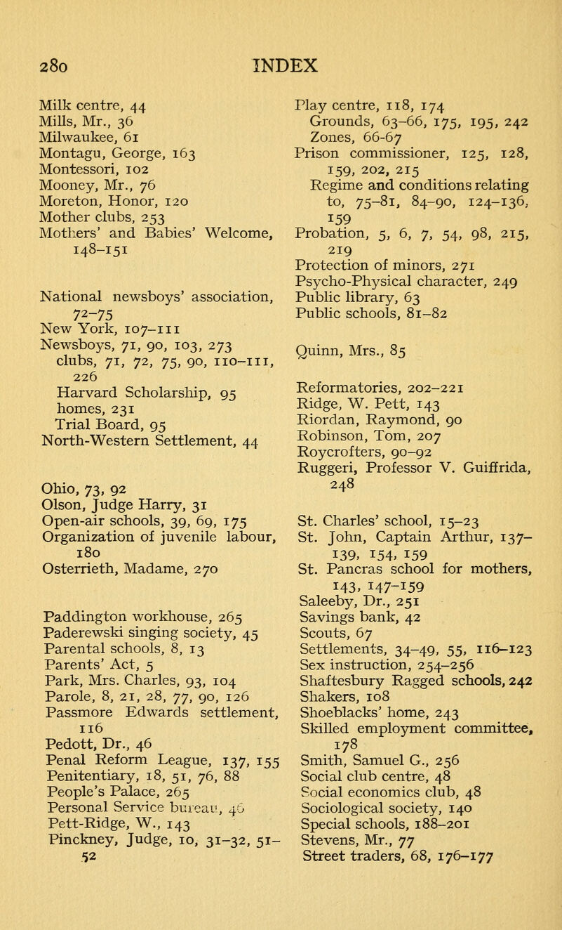 Milk centre, 44 Mills, Mr., 36 Milwaukee, 61 Montagu, George, 163 Montessori, 102 Mooney, Mr., 76 Moreton, Honor, 120 Mother clubs, 253 Mothers' and Babies' Welcome, 148-151 National newsboys' association, 7*-75 New York, 10 7-111 Newsboys, 71, 90, 103, 273 clubs, 71, 72, j5, 90, iio-iii, 226 Harvard Scholarship, 95 homes, 231 Trial Board, 95 North-Western Settlement, 44 Ohio, 73, 92 Olson, Judge Harry, 31 Open-air schools, 39, 69, 175 Organization of juvenile labour, 180 Osterrieth, Madame, 270 Paddington workhouse, 265 Paderewski singing society, 45 Parental schools, 8, 13 Parents' Act, 5 Park, Mrs. Charles, 93, 104 Parole, 8, 21, 28, 77, 90, 126 Passmore Edwards settlement, 116 Pedott, Dr., 46 Penal Reform League, 137, 155 Penitentiary, 18, 51, 76, 88 People's Palace, 265 Personal Service bureau, 46 Pett-Ridge, W., 143 Pinckney, Judge, 10, 31-32, 51- 52 Play centre, 118, 174 Grounds, 63-66, 175, 195, 242 Zones, 66-67 Prison commissioner, 125, 128, 159, 202, 215 Regime and conditions relating to, 75-81, 84-90, 124-136, 159 Probation, 5, 6, 7, 54, 98, 215, 219 Protection of minors, 271 Psycho-Physical character, 249 Public library, 63 Public schools, 81-82 Quinn, Mrs., 85 Reformatories, 202-221 Ridge, W. Pett, 143 Riordan, Raymond, 90 Robinson, Tom, 207 Roycrofters, 90-92 Ruggeri, Professor V. Guiffrida, 248 St. Charles' school, 15-23 St. John, Captain Arthur, 137- 139, 154, 159 St. Pancras school for mothers, 143, 147-159 Saleeby, Dr., 251 Savings bank, 42 Scouts, 67 Settlements, 34-49, 55, 116-123 Sex instruction, 254-256 Shaftesbury Ragged schools, 242 Shakers, 108 Shoeblacks' home, 243 Skilled employment committee, 178 Smith, Samuel G., 256 Social club centre, 48 Social economics club, 48 Sociological society, 140 Special schools, 188-201 Stevens, Mr., 77 Street traders, 68, 176-177
