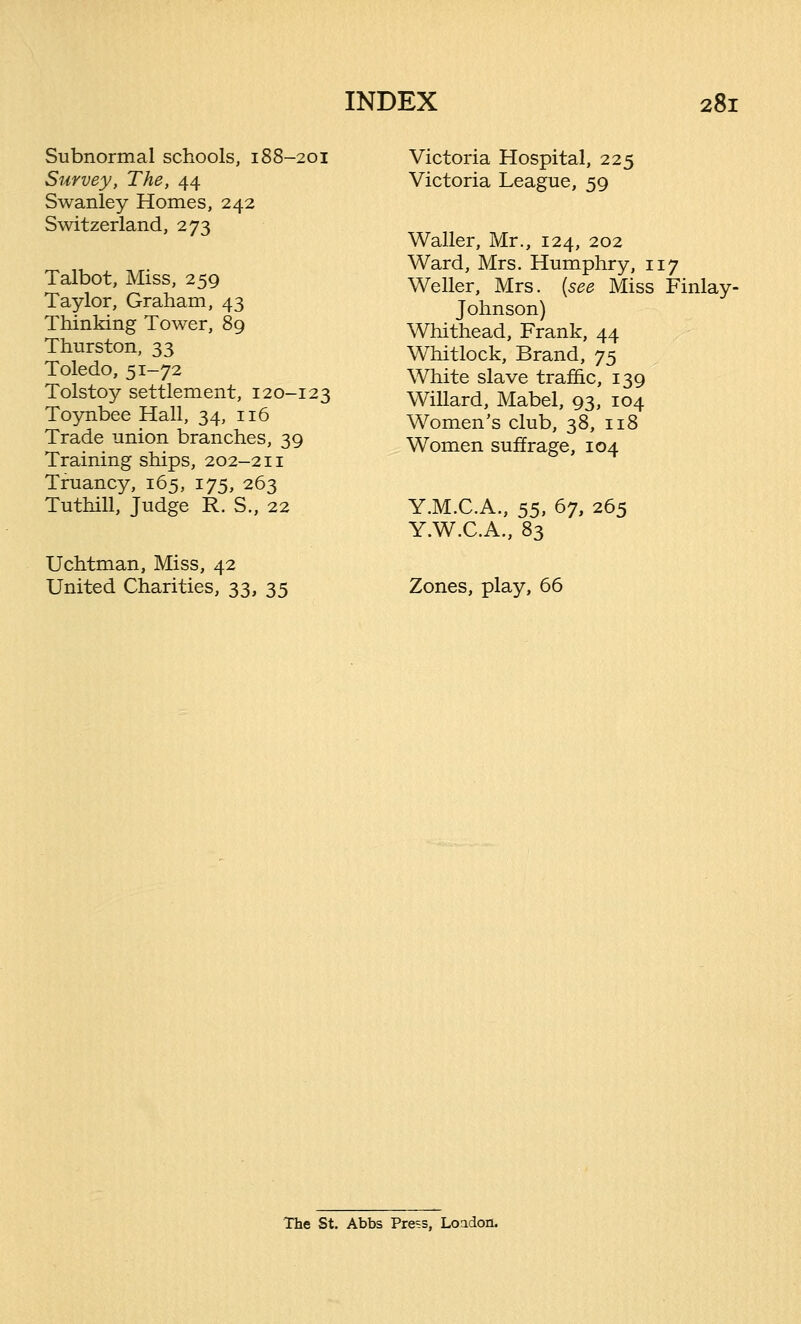 Subnormal schools, 188-201 Survey, The, 44 Swanley Homes, 242 Switzerland, 273 Talbot, Miss, 259 Taylor, Graham, 43 Thinking Tower, 89 Thurston, 33 Toledo, 51-72 Tolstoy settlement, 120-123 Toynbee Hall, 34, 116 Trade union branches, 39 Training ships, 202-211 Truancy, 165, 175, 263 Tuthill, Judge R. S., 22 Uchtman, Miss, 42 United Charities, 33, 35 Victoria Hospital, 225 Victoria League, 59 Waller, Mr., 124, 202 Ward, Mrs. Humphry, 117 Weller, Mrs. {see Miss Finlay- Johnson) Whithead, Frank, 44 Whitlock, Brand, y$ White slave traffic, 139 Willard, Mabel, 93, 104 Women's club, 38, 118 Women suffrage, 104 Y.M.C.A., 55, 67, 265 Y.W.C.A., 83 Zones, play, 66 The St. Abbs Press, London.