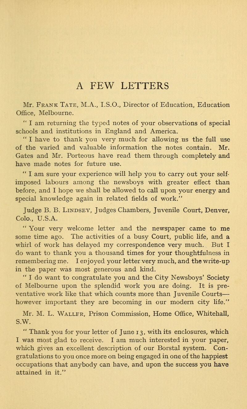 A FEW LETTERS Mr. Frank Tate, M.A., I.S.O., Director of Education, Education Office, Melbourne.  I am returning the typed notes of your observations of special schools and institutions in England and America.  I have to thank you very much for allowing us the full use of the varied and valuable information the notes contain. Mr. Gates and Mr. Porteous have read them through completely and have made notes for future use.  I am sure your experience will help you to carry out your self- imposed labours among the newsboys with greater effect than before, and I hope we shall be allowed to call upon your energy and special knowledge again in related fields of work. Judge B. B. Lindsey, Judges Chambers, Juvenile Court, Denver, Colo., U.S.A.  Your very welcome letter and the newspaper came to me some time ago. The activities of a busy Court, public life, and a whirl of work has delayed my correspondence very much. But I do want to thank you a thousand times for your thoughtfulness in remembering me. I enjoyed your letter very much, and the write-up in the paper was most generous and kind.  I do want to congratulate you and the City Newsboys' Society of Melbourne upon the splendid work you are doing. It is pre- ventative work like that which counts more than Juvenile Courts— however important they are becoming in our modern city life. Mr. M. L. Waller, Prison Commission, Home Office, Whitehall, S.W.  Thank you for your letter of June 13, with its enclosures, which I was most glad to receive. I am much interested in your paper, which gives an excellent description of our Borstal system. Con- gratulations to you once more on being engaged in one of the happiest occupations that anybody can have, and upon the success you have attained in it.
