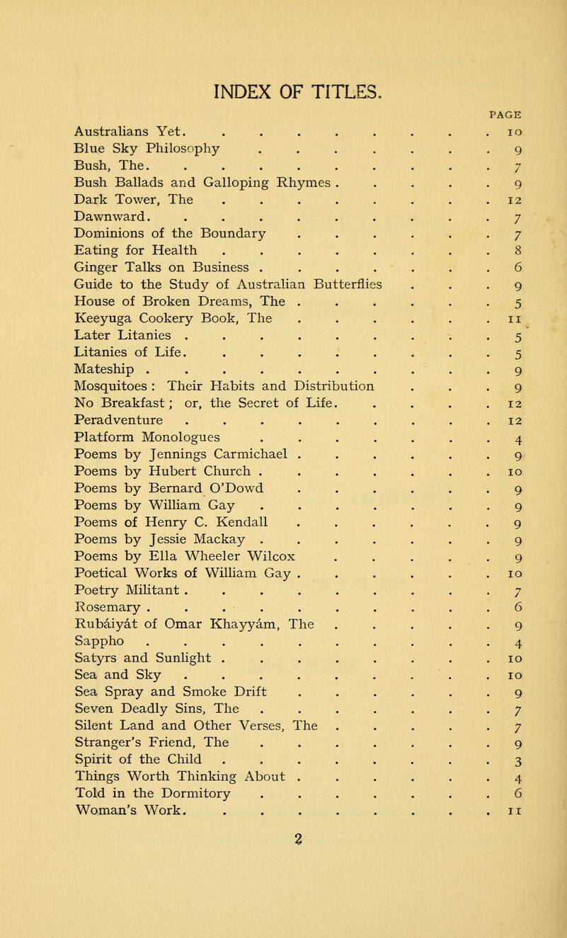 INDEX OF TITLES. Australians Yet. Blue Sky Philosophy Bush, The. Bush Ballads and Galloping Rhymes Dark Tower, The Dawnward. Dominions of the Boundary Eating for Health Ginger Talks on Business . Guide to the Study of Australian Butterfh House of Broken Dreams, The Keeyuga Cookery Book, The Later Litanies . Litanies of Life. Mateship .... Mosquitoes : Their Habits and Distribution No Breakfast; or, the Secret of Life Peradventure .... Platform Monologues Poems by Jennings Carmichael . Poems by Hubert Church . Poems by Bernard O'Dowd Poems by William Gay Poems of Henry C. Kendall Poems by Jessie Mackay . Poems by Ella Wheeler Wilcox Poetical Works of William Gay . Poetry Militant .... Rosemary . . Rubaiyat of Omar Khayyam, The Sappho ..... Satyrs and Sunlight . Sea and Sky .... Sea Spray and Smoke Drift Seven Deadly Sins, The Silent Land and Other Verses, The Stranger's Friend, The Spirit of the Child Things Worth Thinking About . Told in the Dormitory Woman's Work.