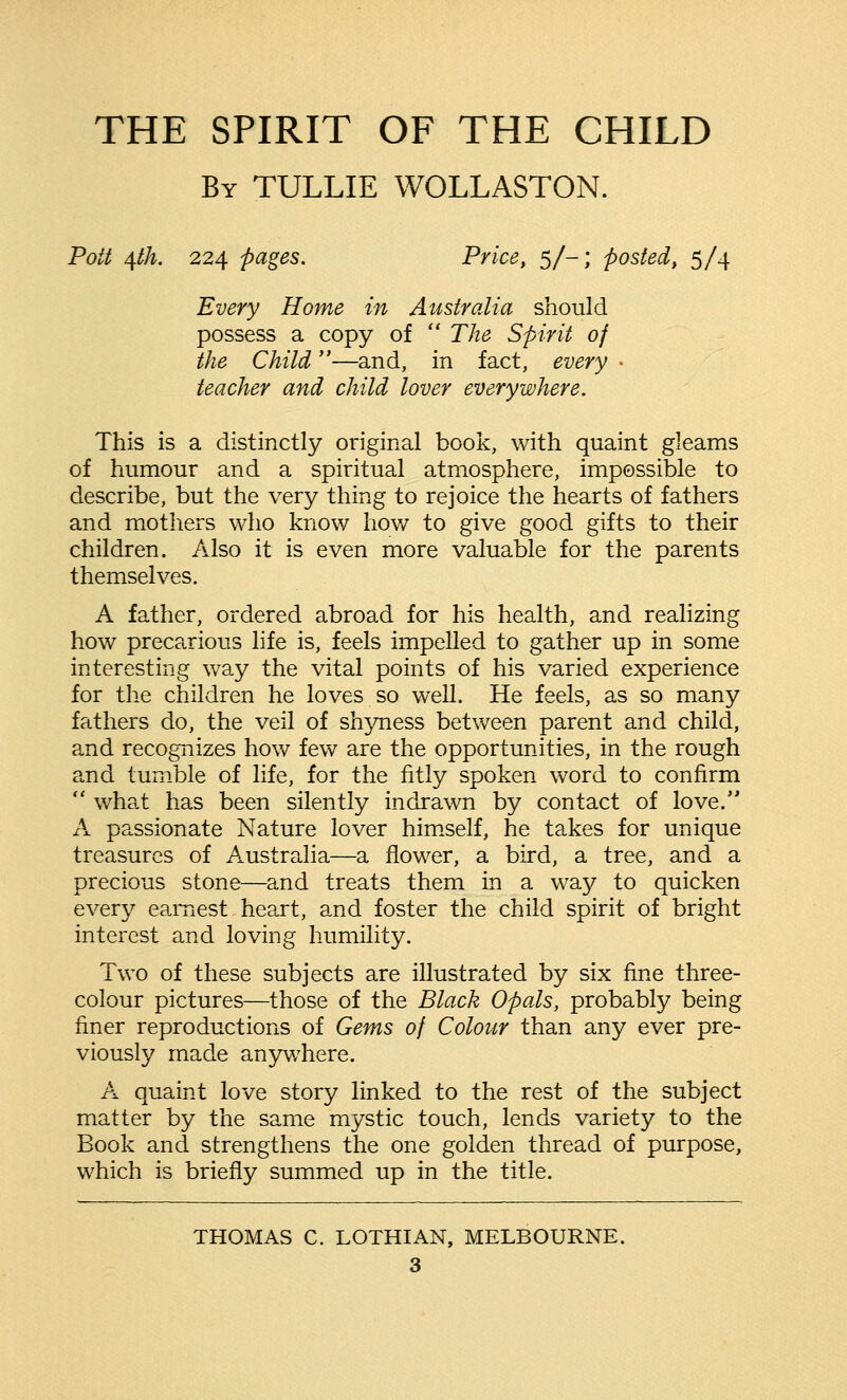 THE SPIRIT OF THE CHILD By TULLIE WOLLASTON. Pott 4th. 224 pages. Price, 5/-; posted, 5/4 Every Home in Australia should possess a copy of  The Spirit of the Child—and, in fact, every • teacher and child lover everywhere. This is a distinctly original book, with quaint gleams of humour and a spiritual atmosphere, impossible to describe, but the very thing to rejoice the hearts of fathers and mothers who know how to give good gifts to their children. Also it is even more valuable for the parents themselves. A father, ordered abroad for his health, and realizing how precarious life is, feels impelled to gather up in some interesting way the vital points of his varied experience for the children he loves so well. He feels, as so many fathers do, the veil of shyness between parent and child, and recognizes how few are the opportunities, in the rough and tumble of life, for the fitly spoken word to confirm  what has been silently indrawn by contact of love. A passionate Nature lover himself, he takes for unique treasures of Australia—a flower, a bird, a tree, and a precious stone—and treats them in a way to quicken every earnest heart, and foster the child spirit of bright interest and loving humility. Two of these subjects are illustrated by six fine three- colour pictures—those of the Black Opals, probably being finer reproductions of Gems of Colour than any ever pre- viously made anywhere. A quaint love story linked to the rest of the subject matter by the same mystic touch, lends variety to the Book and strengthens the one golden thread of purpose, which is briefly summed up in the title. THOMAS C. LOTHIAN, MELBOURNE.