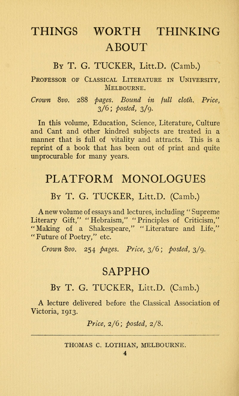 THINGS WORTH THINKING ABOUT By T. G. TUCKER, Litt.D. (Camb.) Professor of Classical Literature in University, Melbourne. Crown Svo. 288 pages. Bound in full cloth. Price, 3/6; posted, 3/9. In this volume, Education, Science, Literature, Culture and Cant and other kindred subjects are treated in a manner that is full of vitality and attracts. This is a reprint of a book that has been out of print and quite unprocurable for many years. PLATFORM MONOLOGUES By T. G. TUCKER, Litt.D. (Camb.) A new volume of essays and lectures, including  Supreme Literary Gift, Hebraism, Principles of Criticism, Making of a Shakespeare, Literature and Life, Future of Poetry, etc. Crown Svo. 254 pages. Price, 3/6; posted, 3/9. SAPPHO By T. G. TUCKER, Litt.D. (Camb.) A lecture delivered before the Classical Association of Victoria, 1913. Price, 2/6; posted, 2/8. THOMAS C. LOTHIAN, MELBOURNE.
