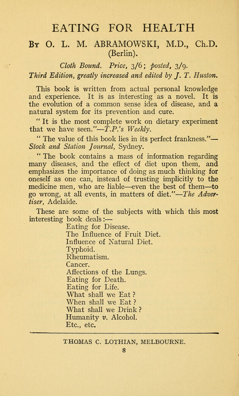 EATING FOR HEALTH By 0. L. M. ABRAMOWSKI, M.D., Ch.D. (Berlin). Cloth Bound. Price, 3/6; posted, 3/9. Third Edition, greatly increased and edited by J. T. Huston. This book is written from actual personal knowledge and experience. It is as interesting as a novel. It is the evolution of a common sense idea of disease, and a natural system for its prevention and cure. It is the most complete work on dietary experiment that we have seen.—T.P.'s Weekly.  The value of this book lies in its perfect frankness.— Stock and Station Journal, Sydney.  The book contains a mass of information regarding many diseases, and the effect of diet upon them, and emphasizes the importance of doing as much thinking for oneself as one can, instead of trusting implicitly to the medicine men, who are liable—even the best of them—to go wrong, at all events, in matters of diet.—The Adver- tiser, Adelaide. These are some of the subjects with which this most interesting book deals :— Eating for Disease. The Influence of Fruit Diet. Influence of Natural Diet. Typhoid. Rheumatism. Cancer. Affections of the Lungs. Eating for Death. Eating for Life. What shall we Eat ? When shall we Eat ? What shall we Drink ? Humanity v. Alcohol. Etc., etc. THOMAS C. LOTHIAN, MELBOURNE.