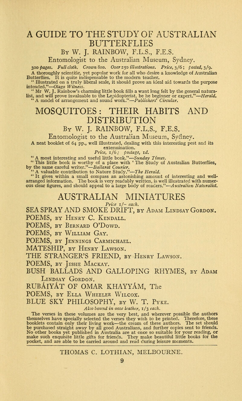 A GUIDE TO THE STUDY OF AUSTRALIAN BUTTERFLIES By W. J. RAINBOW, F.L.S., F.E.S. Entomologist to the Australian Museum, Sydney. 300 pages. Full cloth. Crown Svo. Over 250 illustrations. Price, 3/6; posted, 3/9. A thoroughly scientific, yet popular work for all who desire a knowledge of Australian Butterflies. It is quite indispensable to the modern teacher.  Illustrated on a truly liberal scale, it should prove an ideal aid towards the purpose intended.—Otago Witness. Mr W. J. Rainbow's charming little book fills a want long felt by the general natura- list, and will prove invaluable to the Lepidopterist, be he beginner or expert.—Herald,  A model of arrangement and sound work.—Publishers' Circular. MOSQUITOES: THEIR HABITS AND DISTRIBUTION By W. J. RAINBOW, F.L.S., F.E.S. Entomologist to the Australian Museum, Sydney. A neat booklet of 64 pp., well illustrated, dealing with this interesting pest and its extermination. Price, 1/6; postage, id.  A most interesting and useful little book.—Sunday Times.  This little book is worthy of a place with ' The Study of Australian Butterflies, by the same careful writer.—Ballarat Courier.  A valuable contribution to Nature Study.—The Herald.  It gives within a small compass an astonishing amount of interesting and well- arranged information. The book is very readably written, is well illustrated with numer- ous clear figures, and should appeal to a large body of readers.—Australian Naturalist. AUSTRALIAN MINIATURES Price 1/- each. SEA SPRAY AND SMOKE DRIFT, by Adam Lindsay Gordon. POEMS, by Henry C. Kendall. POEMS, by Bernard O'Dowd. POEMS, by William Gay. POEMS, by Jennings Carmichael. MATESHIP, by Henry Lawson. THE STRANGER'S FRIEND, by Henry Lawson. POEMS, by Jessie Mackay. BUSH BALLADS AND GALLOPING RHYMES, by Adam Lindsay Gordon. RUBAlYAT OF OMAR KHAYYAM, The POEMS, by Ella Wheeler Wilcox. BLUE SKY PHILOSOPHY, by W. T. Pyke. Also bound in ooze leather, 1/3 each. The verses in these volumes are the very best, and wherever possible the authors themselves have specially selected the verses they wish to be printed. Therefore, these booklets contain only their living work—the cream of these authors. The set should be purchased straight away by aU good Australians, and further copies sent to friends. No other books yet published in Australia are at once so suitable for your reading, or make such exquisite little gifts for friends. They make beautiful little books for the pocket, and are able to be carried around and read during leisure moments. THOMAS C. LOTHIAN, MELBOURNE.