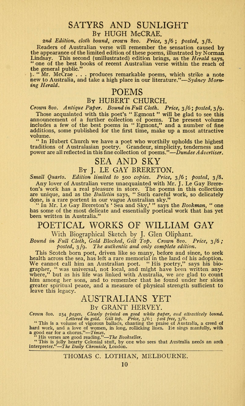 SATYRS AND SUNLIGHT By HUGH McCRAE. 2nd Edition, cloth bound, crown Svo. Price, 3/6; posted, 3/8. Readers of Australian verse will remember the sensation caused by the appearance of the limited edition of these poems, illustrated by Norman Lindsay. This second (unillustrated) edition brings, as the Herald says,  one of the best books of recent Australian verse within the reach of the general public. \,  Mr. McCrae . . . produces remarkable poems, which strike a note new to Australia, and take a high place in our literature.—Sydney Morn- ing Herald. POEMS By HUBERT CHURCH. Crown Svo. Antique Paper. Bound in Full Cloth. Price, 3/6; posted, 3 /g. Those acquainted with this poet's  Egmont  will be glad to see this announcement of a further collection of poems. The present volume includes a few of the best poems in  Egmont, and a number of fine additions, some published for the first time, make up a most attractive volume.  In Hubert Church we have a poet who worthily upholds the highest traditions of Australasian poetry. Grandeur, simplicity, tenderness and power are all reflected in this fine collection of poems.—Dundee Advertiser. SEA AND SKY By J. LE GAY BRERETON. Small Quarto. Edition limited to 500 copies. Price, 3/6; posted, 3/8. Any lover of Australian verse unacquainted with Mr. J. Le Gay Brere- ton's work has a real pleasure in store. The poems in this collection are unique, and as the Bulletin says,  Such careful work, so delicately done, is a rare portent in our vague Australian sky.  In Mr. Le Gay Brereton's ' Sea and Sky,'  says the Bookman,  one has some of the most delicate and essentially poetical work that has yet been written in Australia. POETICAL WORKS OF WILLIAM GAY With Biographical Sketch by J. Glen Oliphant. Bound in Full Cloth, Gold Blocked, Gilt Top. Crown 8vo. Price, 3/6; posted, 3/9. The authentic and only complete edition. This Scotch born poet, driven like so many, before and since, to seek health across the sea, has left a rare memorial in the land of his adoption. We cannot call him an Australian poet.  His poetry, says his bio- grapher,  was universal, not local, and might have been written any- where, but as his life was linked with Australia, we are glad to count him among her sons, and to remember that he found under her skies greater spiritual peace, and a measure of physical strength sufficient to leave this legacy. AUSTRALIANS YET By GRANT HERVEY. Crown 8vo. 254 pages. Clearly printed on good white paper, and attractively bound. Lettered in gold. Gilt top. Price, 3/6 ; fost free, 3/8.  This is a volume of vigorous ballads, chanting the praise of Australia, a creed of hard work, and a love of women, in long, rollicking lines. He sings manfully, with a good ear for a chorus.—Times.  His verses are good reading.—The Bookseller.  This is jolly hearty Colonial stuff, by one who sees that Australia needs an arch interpreter.—The Daily Chronicle, London. THOMAS C. LOTHIAN, MELBOURNE.