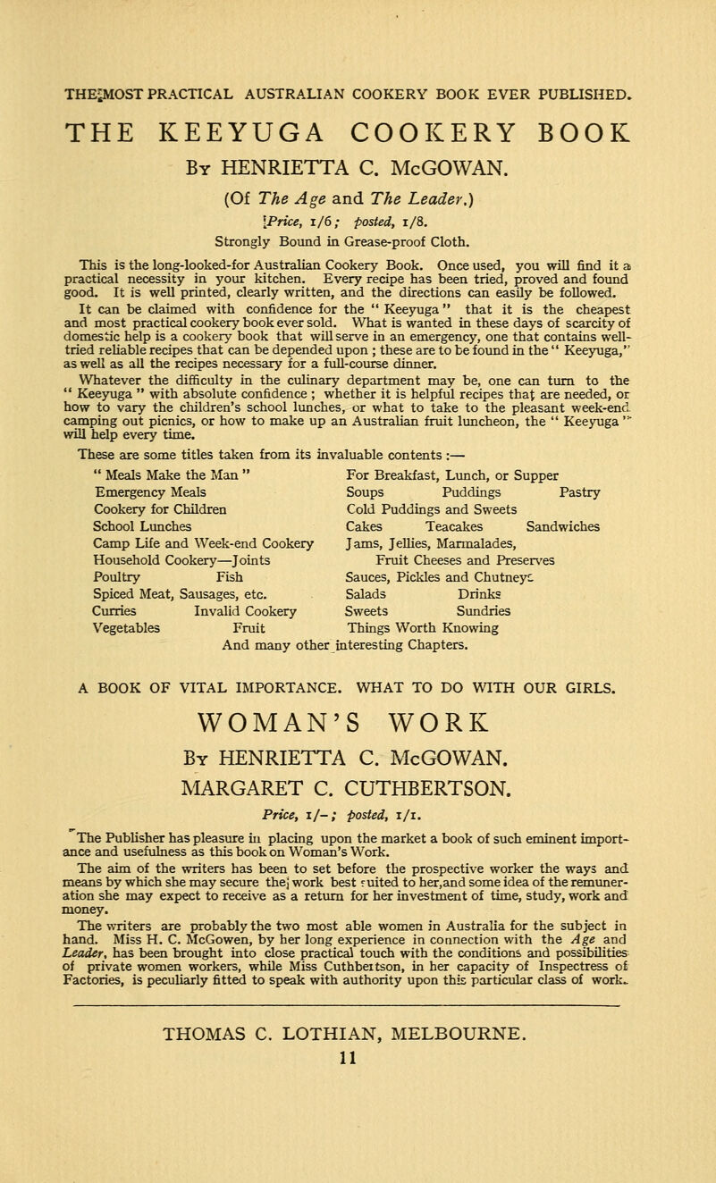 THEiMOST PRACTICAL AUSTRALIAN COOKERY BOOK EVER PUBLISHED. THE KEEYUGA COOKERY BOOK By HENRIETTA C. McGOWAN. (Of The Age and The Leader.) {Price, 1/6; posted, 1/8. Strongly Bound in Grease-proof Cloth. This is the long-looked-for Australian Cookery Book. Once used, you will find it a practical necessity in your kitchen. Every recipe has been tried, proved and found good. It is well printed, clearly written, and the directions can easily be followed. It can be claimed with confidence for the  Keeyuga that it is the cheapest and most practical cookery book ever sold. What is wanted in these days of scarcity of domestic help is a cookery book that will serve in an emergency, one that contains well- tried reliable recipes that can be depended upon ; these are to be found in the  Keeyuga, as well as all the recipes necessary for a full-course dinner. Whatever the difficulty in the culinary department may be, one can turn to the  Keeyuga  with absolute confidence ; whether it is helpful recipes that are needed, or how to vary the children's school lunches, or what to take to the pleasant week-end camping out picnics, or how to make up an Australian fruit luncheon, the  Keeyuga' will help every time. These are some titles taken from its invaluable contents :—  Meals Make the Man  For Breakfast, Lunch, or Supper Emergency Meals Soups Puddings Pastry Cookery for Children Cold Puddings and Sweets School Lunches Cakes Teacakes Sandwiches Camp Life and Week-end Cookery Jams, Jellies, Marmalades, Household Cookery—Joints Fruit Cheeses and Preserves Poultry Fish Sauces, Pickles and Chutneyc Spiced Meat, Sausages, etc. Salads Drinks Curries Invalid Cookery Sweets Sundries Vegetables Fruit Things Worth Knowing And many other interesting Chapters. A BOOK OF VITAL IMPORTANCE. WHAT TO DO WITH OUR GIRLS. WOMAN'S WORK By HENRIETTA C. McGOWAN. MARGARET C. CUTHBERTSON. Price, i/-; posted, i/i. The Publisher has pleasure in placing upon the market a book of such eminent import- ance and usefulness as this book on Woman's Work. The aim of the writers has been to set before the prospective worker the ways and means by which she may secure thej work best ruited to her,and some idea of the remuner- ation she may expect to receive as a return for her investment of time, study, work and money. The writers are probably the two most able women in Australia for the subject in hand. Miss H. C. McGowen, by her long experience in connection with the Age and Leader, has been brought into close practical touch with the condition*, and possibilities of private women workers, while Miss Cuthbeitson, in her capacity of Inspectress of Factories, is peculiarly fitted to speak with authority upon this particular class of work- THOMAS C. LOTHIAN, MELBOURNE.