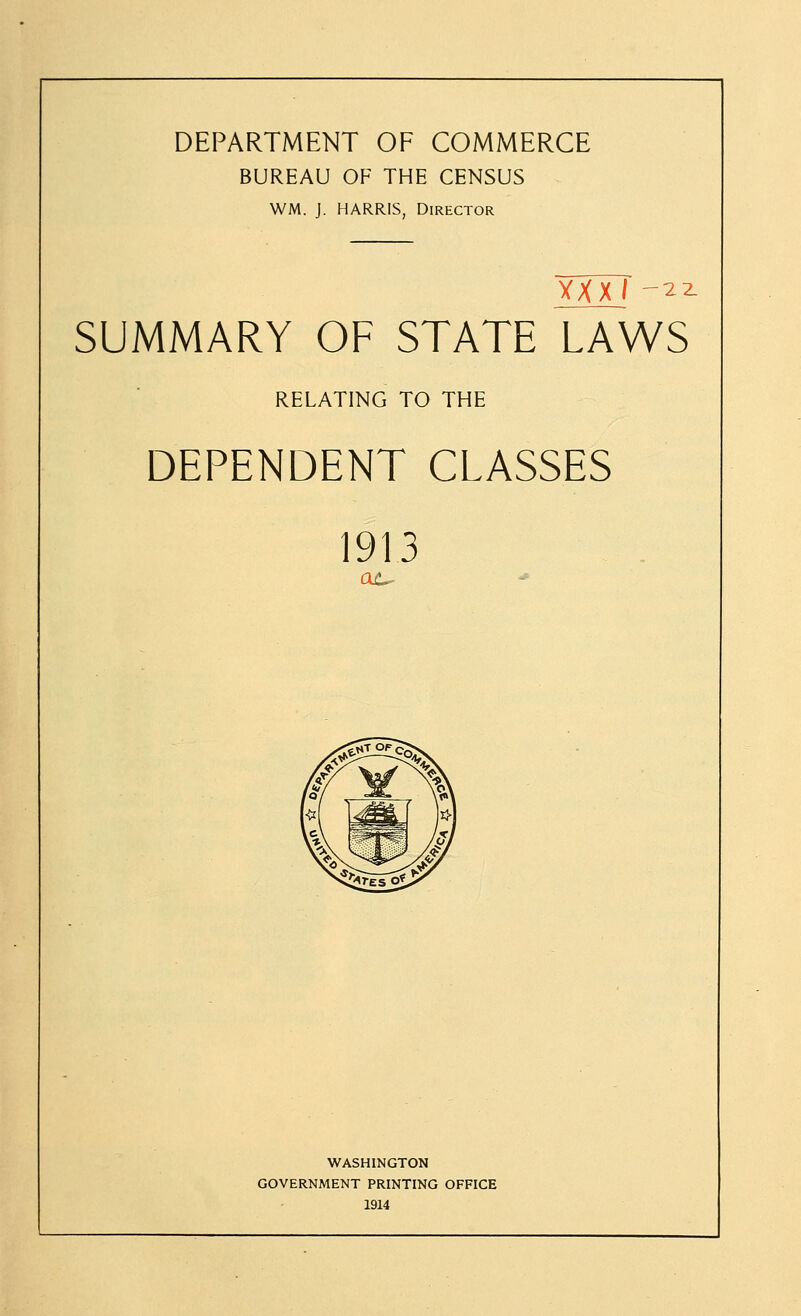 DEPARTMENT OF COMMERCE BUREAU OF THE CENSUS WM. J. HARRIS, Director xxxi-^i SUMMARY OF STATE LAWS RELATING TO THE DEPENDENT CLASSES 1913 WASHINGTON GOVERNMENT PRINTING OFFICE 1914