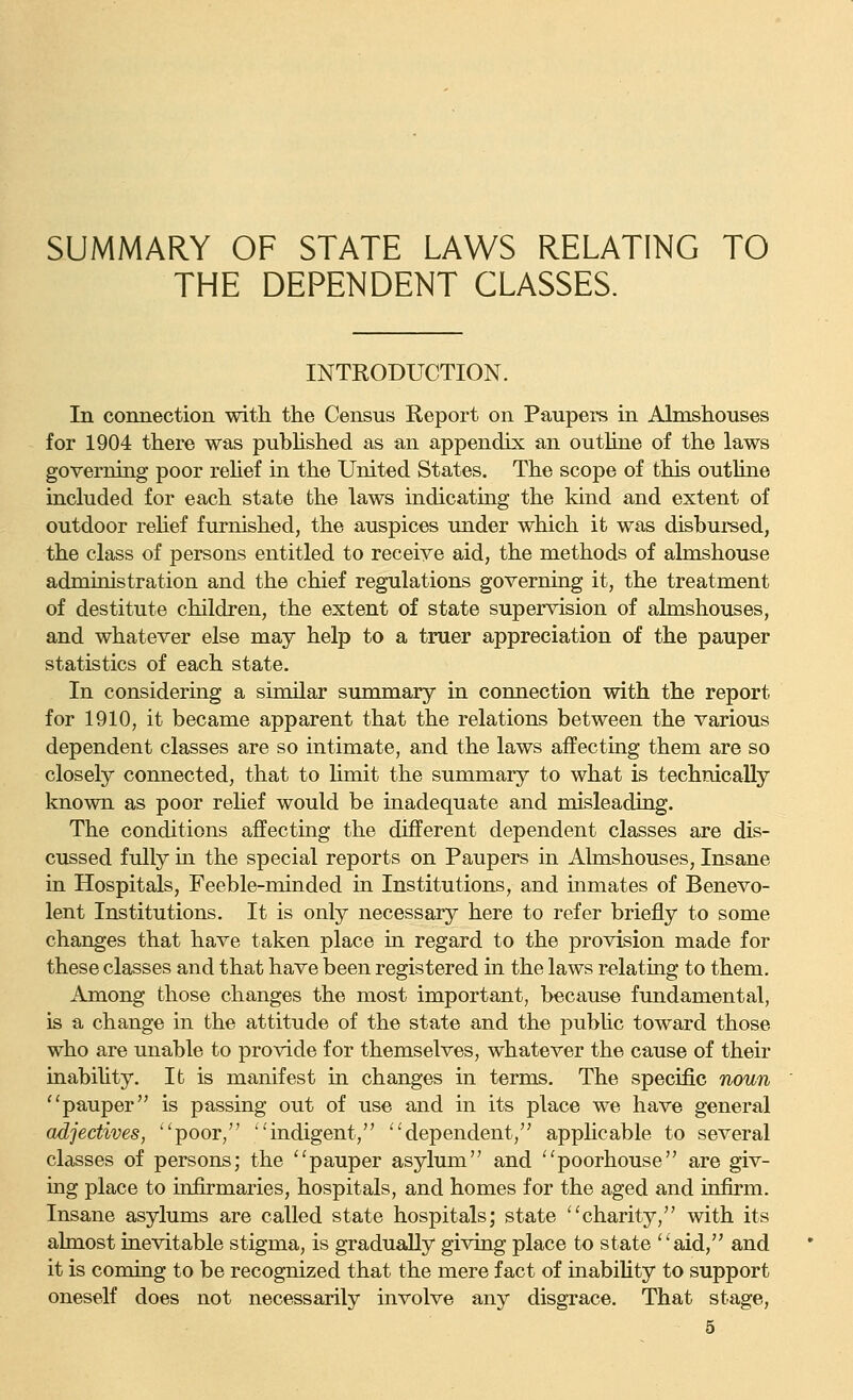 SUMMARY OF STATE LAWS RELATING TO THE DEPENDENT CLASSES. INTRODUCTION. In connection with the Census Report on Paupers in Almshouses for 1904 there was pubhshed as an appendix an outUne of the laws governing poor rehef in the United States. The scope of this outline included for each state the laws indicating the kind and extent of outdoor rehef furnished, the auspices under which it was disbursed, the class of persons entitled to receiye aid, the methods of almshouse administration and the chief regulations governiag it, the treatment of destitute children, the extent of state supervision of almshouses, and whatever else may help to a truer appreciation of the pauper statistics of each state. In considering a similar summary in connection with the report for 1910, it became apparent that the relations between the various dependent classes are so intimate, and the laws affecting them are so closely connected, that to limit the summary to what is technically known as poor rehef would be inadequate and misleading. The conditions affecting the different dependent classes are dis- cussed fully in the special reports on Paupers in Almshouses, Insane in Hospitals, Feeble-minded in Institutions, and inmates of Benevo- lent Institutions. It is only necessary here to refer briefly to some changes that have taken place in regard to the provision made for these classes and that have been registered in the laws relating to them. Among those changes the most important, because fundamental, is a change in the attitude of the state and the pubhc toward those who are unable to provide for themselves, whatever the cause of their inabiUty. It is manifest in changes in terms. The specific noun pauper is passing out of use and in its place we have general adjectives, poor, indigent, dependent, applicable to several classes of persons; the pauper asylum and poorhouse are giv- ing place to infirmaries, hospitals, and homes for the aged and infirm. Insane asylums are called state hospitals; state charity, with its ahnost inevitable stigma, is gradually giving place to state aid, and it is coming to be recognized that the mere fact of inability to support oneself does not necessarily involve any disgrace. That stage,