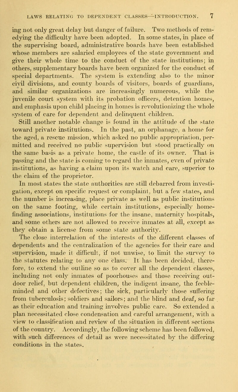 ing not only great delay but danger of failure. Two methods of rem- edying the difl&culty have been adopted. In some states, in place of the supervising board, administrative boards have been established whose members are salaried employees of the state government and give their whole time to the conduct of the state institutions; in others, supplementary boards have been organized for the conduct of special departments. The system is extending also to the minor ci\al divisions, and county boards of visitors, boards of guardians, and similar organizations are increasmgly numerous, while the juvenile com-t system with its probation officers, detention homes, and emphasis upon child placing in homes is revolutionizing the whole system of care for dependent and delmquent children. Still another notable change is found in the attitude of the state toward private institutions. In the past, an orphanage, a home for the aged, a rescue mission, which asked no public appropriation, per- mitted and received no pubhc supervision but stood practically on the same basis as a private home, the castle of its owner. That is passmg and the state is commg to regard the mmates, even of private institutions, as havmg a claim upon its watch and care, superior to the claim of the proprietor. In most states the state authorities are stiU debarred from investi- gation, except on specific request or complaint, but a few states, and the number is increasing, place private as well as pubHc institutions on the same footing, while certain institutions, especially home- finding associations, institutions for the insane, maternity hospitals, and some others are not allowed to receive inmates at all, except as they obtam a license from some state authority. The close interrelation of the interests of the different classes of dependents and the centralization of the agencies for their care and supervision, made it difficult, if not unwise, to limit the survey to the statutes relatmg to any one class. It has been decided, there- fore, to extend the outline so as to cover all the dependent classes, including not only inmates of poorhouses and those receivmg out- door relief, but dependent children, the indigent insane, the feeble- minded and other defectives; the sick, particularly those suffering from tuberculosis; soldiers and sailors; and the blind and deaf, so far as their education and training involves pubUc care. So extended a plan necessitated close condensation and careful arrangement, with a view to classification and review of the situation in different sections of the country. Accordmgly, the following scheme has been followed, with such differences of detail as were necessitated by the differing conditions in the states.