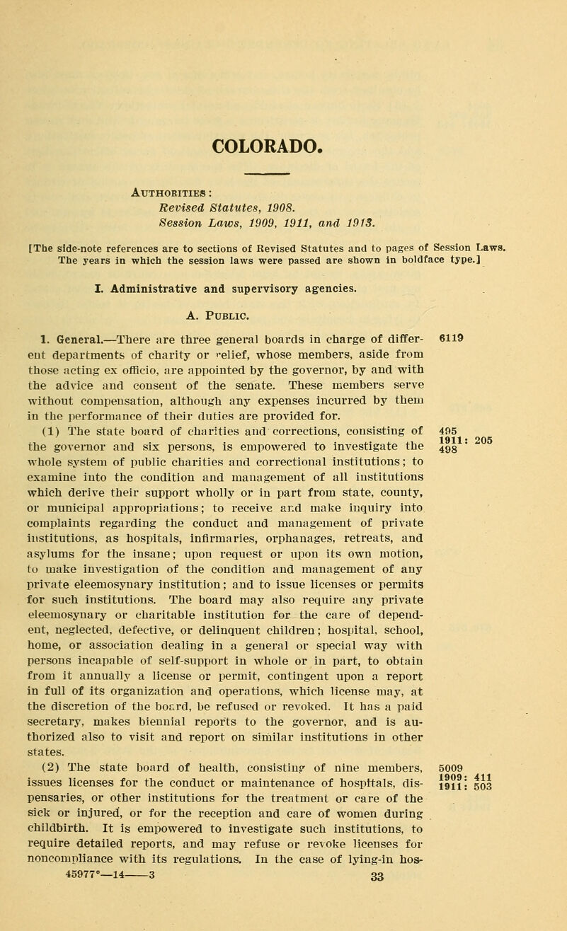 COLORADO. Authorities : Revised Statutes, 1908. Session Laws, 1909, 1911, and 1913. [The side-note references are to sections of Revised Statutes and to pages of Session Laws. Thie years in which the session laws were passed are shown in boldface type.] I. Administrative and supervisory agencies. A. Public. 1. General.—There are three genei'al boards in charge of differ- ent departments of charity or relief, whose members, aside from those acting ex officio, are appointed by the governor, by and with the advice and consent of the senate. These members serve without compensation, although any expenses incurred by them in the performance of their duties are provided for. (1) The state board of charities and corrections, consisting of the governor and six persons, is empowered to investigate the whole sj^stem of public charities and correctional institutions; to examine into the condition and management of all institutions which derive their support wholly or in part from state, county, or municipal appropriations; to receive and make inquiry into complaints regarding the conduct and management of private institutions, as hospitals, infirmaries, orphanages, retreats, and asylums for the insane; upon request or upon its own motion, to make investigation of the condition and management of any private eleemosynary institution; and to issue licenses or permits for such institutions. The board may also require any private eleemosynai-y or charitable institution for the care of depend- ent, neglected, defective, or delinquent children; hospital, school, home, or association dealing in a general or special way with persons incapable of self-support in whole or in part, to obtain from it annually a license or ijermit, contingent upon a report in full of its organization and operations, which license may, at the discretion of the board, be refused or revoked. It has a paid secretary, makes biennial reports to the governor, and is au- thorized also to visit and report on similar institutions in other states. (2) The state board of health, consisting of nine members, issues licenses for the conduct or maintenance of hospitals, dis- pensaries, or other institutions for the treatment or care of the sick or injured, or for the reception and care of women during childbirth. It is empowered to investigate such institutions, to require detailed reports, and may refuse or revoke licenses for noncompliance with its regulations. In the case of lying-in hos- 45977°—14 3 33 6119 495 1911: 498 205 5009 1909: 411 1911: 503