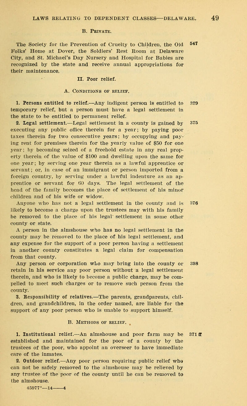 B. Pbivate. The Society for tlie Prevention of Cruelty to Children, the Old 547 Folks' Home at Dover, the Soldiers' Rest Room at Delaware City, and St. Michael's Day Nursery and Hospital for Babies are recognized by the state and receive annual appropriations for their maintenance. II. Poor relief. A. Conditions of relief. 1. Persons entitled to relief.—^Any indigent person is entitled to 379 temporary relief, but a person must have a legal settlement in the state to be entitled to permanent relief. 2. Legal settlement.—Legal settlement in a county is gained by 375 executing any public office therein for a year; by paying poor taxes therein for two consecutive years; by occupying and pay- ing rent for premises therein for the yearly value of $50 for one year; by becoming seized of a freehold estate in any real prop- erty therein of the value of $100 and dwelling upon the same for one year; by serving one year therein as a lawful apprentice or servant; or, in case of an immigrant or person imported from a foreign country, by serving under a lawful indenture as an ap- prentice or servant for 60 days. The legal settlement of the head of the family becomes the place of settlement of his minor children and of his wife or widow. Anyone who has not a legal settlement in the county and is 376 likely to become a charge upon the trustees may with his family be removed to the place of his legal settlement in some other county or state. A person in the almshouse who has no legal settlement in the county may be removed to the place of his legal settlement, and any expense for the support of a poor person having a settlement in another county constitutes a legal claim for compensation from that county. Any person or corporation who may bring into the county or 398 retain in his service any poor person without a legal settlement therein, and who is likely to become a public charge, may be com- pelled to meet such charges or to remove such person from the county. 3. Responsibility of relatives,—The parents, grandparents, chil- dren, and grandchildren, in the order named, are liable for the support of any poor person who is unable to support himself. B. Methods of kelief. 1. Institutional relief.—An almshouse and poor farm may be 371 fl established and maintained for the poor of a county by the trustees of the poor, who appoint an overseer to have immediate care of the inmates. 2. Outdoor relief.—Any poor person requiring public relief who can not be safely removed to the almshouse may be relieved by any trustee of the poor of the county until he can be removed to the almshouse. 45977°—14 4