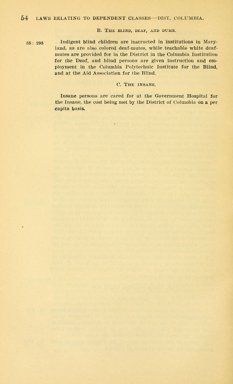 B. The blind, deaf, and dumb. 35: 295 Indigent blind children are instructed in institutions in Mary- land, as are also colored deaf-mutes, while teachable white deaf- mutes are provided for in the District in the Columbia Institution for the Deaf, and blind persons are given instruction and em- ployment in the Columbia Polytechnic Institute for the Blind, and at the Aid Association for the Blind. C. The insane. Insane persons are cared for at the Government Hospital for the Insane, the cost being met by the District of Columbia on a per capita basis.
