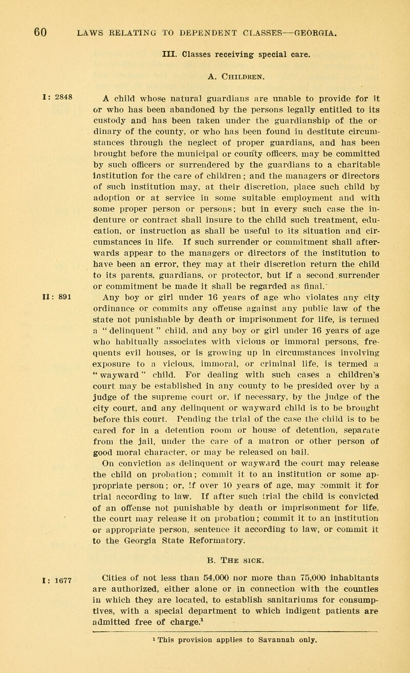 III. Classes receiving special care. A. Childben. 1: 2848 A. child whose natural guardians are unable to provide for it or who has been abandoned by the persons legally entitled to its custody and has been taken under the guardianship of the or dinary of the county, or who has been found in destitute circum- stances through the neglect of proper guardians, and has been brought before the municipal or county officers, may be committed by such officers or surrendered by the guardians to a charitable Institution for the care of children; and the managers or directors of such institution may, at their discretion, place such child by adoption or at service in some suitable employment and with some proper person or persons; but in every such case the in- denture or contract shall insure to the child such treatment, edu- cation, or instruction as shall be useful to its situation and cir- cumstances in life. If such surrender or commitment shall after- wards appear to the managers or directors of the institution to have been an error, they may at their discretion return the child to its parents, guardians, or protector, but if a second. surrender or commitment be made it shall be regarded as final. II: 891 Any boy or girl under 16 years of age who violates any city ordinance or commits any offense against any public law of the state not punishable by death or imprisonment for life, is termed a delinquent child, and any boy or girl under 16 years of age who habitually associates with vicious or immoral persons, fre- quents evil houses, or is growing up in circumstances involving exposure to a vicious, immoral, or criminal life, is termed a  wayward child. For dealing with such cases a children's court may be established in any county to be presided over by a judge of the supreme court or, if necessary, by the judge of the city court, and any delinquent or wayward child is to be brought before this court. Pending the trial of the case the child is to be cared for in a detention room or house of detention, separate from the jail, under the care of a matron or other person of good moral character, or may be released on bail. On conviction as delinquent or wayward the court may release the child on probation; commit it to an institution or some ap- propriate person; or, if over 10 years of age, may commit it for trial according to law. If after such trial the child is convicted of an offense not punishable by death or imprisonment for life, the court may release it on probation; commit it to an institution or appropriate person, sentence it according to law, or commit it to the Georgia State Beformatory. B. The sick. 1: 1677 Cities of not less than 54,000 nor more than 75,000 inhabitants are authorized, either alone or in connection with the counties in which they are located, to establish sanitariums for consump- tives, with a special department to which indigent patients are admitted free of charge.* 1 This provision applies to Savannah only.