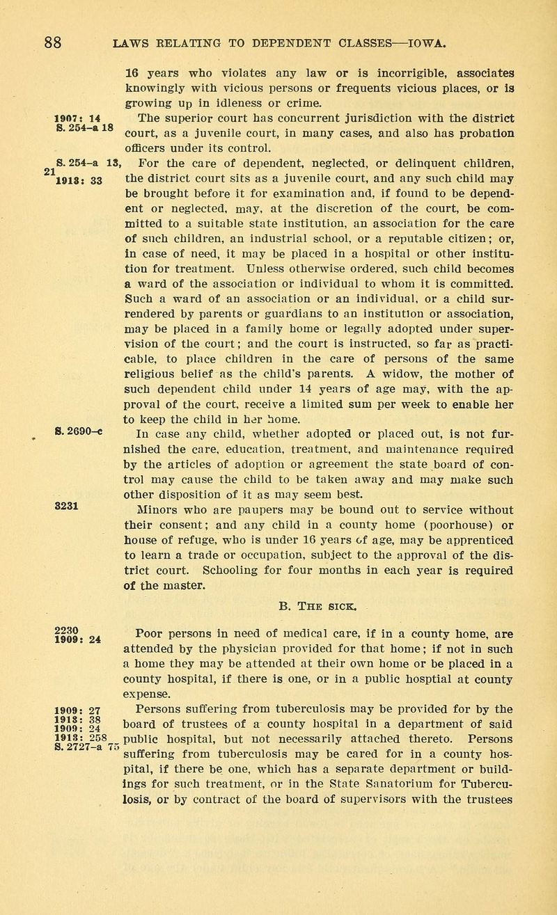 1907: 14 S. 254-a 18 21 1918: 33 16 years who violates any law or is incorrigible, associates knowingly with vicious persons or frequents vicious places, or is growing up in idleness or crime. The superior court has concurrent jurisdiction with the district court, as a juvenile court, in many cases, and also has probation ofBcers under its control. S. 254-a 13, For the care of dependent, neglected, or delinquent children, the district court sits as a juvenile court, and any such child may be brought before it for examination and, if found to be depend- ent or neglected, may, at the discretion of the court, be com- mitted to a suitable state institution, an association for the care of such children, an industrial school, or a reputable citizen; or, in case of need, it may be placed in a hospital or other institu- tion for treatment. Unless otherwise ordered, such child becomes a ward of the association or individual to whom it is committed. Such a ward of an association or an individual, or a child sur- rendered by parents or guardians to an institution or association, may be placed in a family home or legally adopted under super- vision of the court; and the court is instructed, so far as practi- cable, to place children in the care of persons of the same religious belief as the child's parents. A widow, the mother of such dependent child under 14 years of age may, with the ap- proval of the court, receive a limited sum per week to enable her to keep the child in her home. In case any child, whether adopted or placed out, is not fur- nished the care, education, treatment, and maintenance required by the articles of adoption or agreement the state board of con- trol may cause the child to be taken away and may make such other disposition of it as may seem best. Minors who are paupers may be bound out to service without their consent; and any child in a county home (poorhouse) or house of refuge, who is under 16 years of age, may be apprenticed to learn a trade or occupation, subject to the approval of the dis- trict court. Schooling for four months in each year is required of the master. B. The sick. S. 2690-c 3231 2230 1909: 1909: 1918: 1909: 1918: S. 2727-a 75 Poor persons in need of medical care, if in a county home, are attended by the physician provided for that home; if not in such a home they may be attended at their own home or be placed in a county hospital, if there is one, or in a public hosptial at county expense. Persons suffering from tuberculosis may be provided for by the board of trustees of a county hospital in a department of said 258^_ public hospital, but not necessarily attached thereto. Persons suffering from tuberculosis may be cared for in a county hos- pital, if there be one, which has a separate department or build- ings for such treatment, or in the State Sanatorium for Tubercu- losis, or by contract of the board of supervisors with the trustees 24 27 38 24