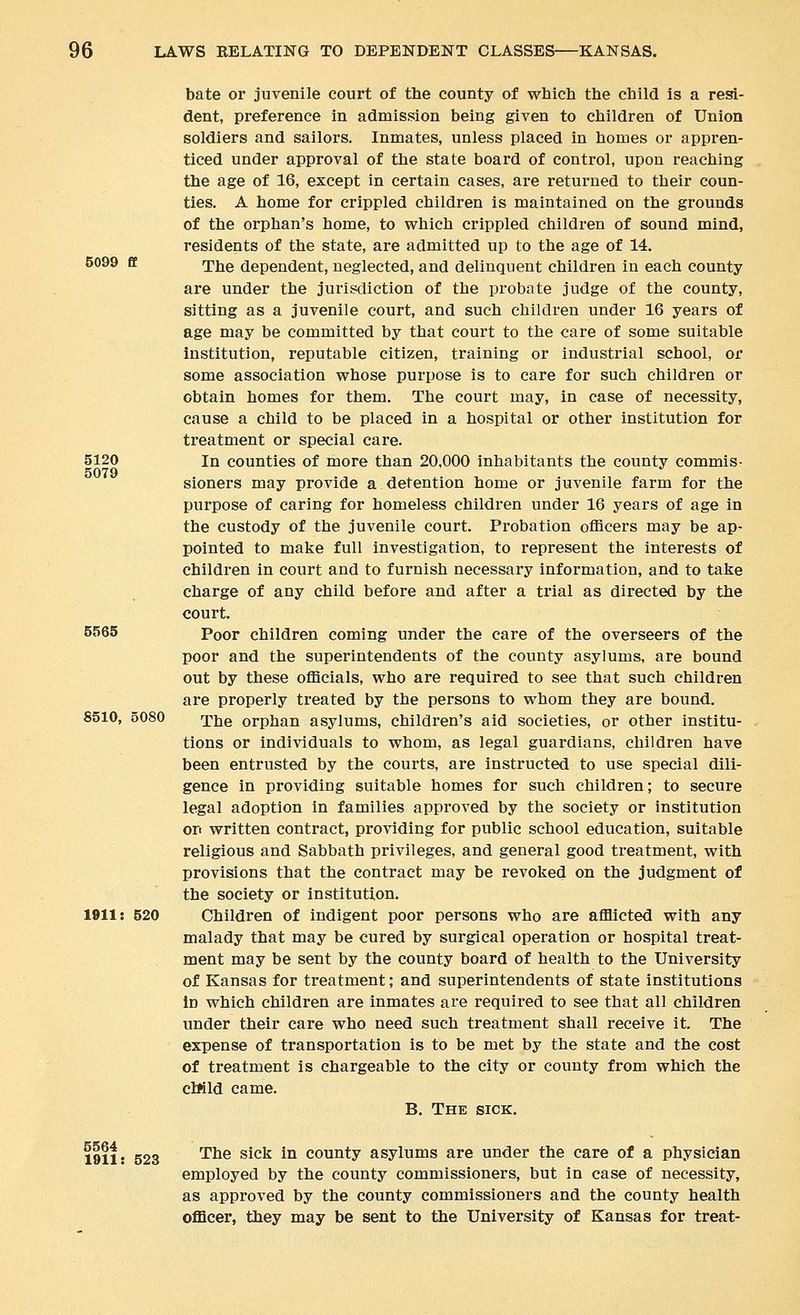 bate or juvenile court of the county of which the child is a resi- dent, preference in admission being given to children of Union soldiers and sailors. Inmates, unless placed in homes or appren- ticed under approval of the state board of control, upon reaching the age of 16, except in certain cases, are returned to their coun- ties. A home for crippled children is maintained on the grounds of the orphan's home, to which crippled children of sound mind, residents of the state, are admitted up to the age of 14. 5099 £f rpjjg dependent, neglected, and delinquent children in each county are under the jurisdiction of the probate judge of the county, sitting as a juvenile court, and such children under 16 years of age may be committed by that court to the care of some suitable institution, reputable citizen, training or industrial school, or some association whose purpose is to care for such children or obtain homes for them. The court may, in case of necessity, cause a child to be placed in a hospital or other institution for treatment or special care. 5120 In counties of more than 20,000 inhabitants the county commis- 5079 sioners may provide a detention home or juvenile farm for the purpose of caring for homeless children under 16 years of age in the custody of the juvenile court. Probation officers may be ap- pointed to make full investigation, to represent the interests of children in court and to furnish necessary information, and to take charge of any child before and after a trial as directed by the court. 5565 Poor children coming under the care of the overseers of the poor and the superintendents of the county asylums, are bound out by these officials, who are required to see that such children are properly treated by the persons to whom they are bound. 8510, 5080 rpjjg orphan asylums, children's aid societies, or other institu- tions or individuals to whom, as legal guardians, children have been entrusted by the courts, are instructed to use special dili- gence in providing suitable homes for such children; to secure legal adoption in families approved by the society or institution on written contract, providing for public school education, suitable religious and Sabbath privileges, and general good treatment, with provisions that the contract may be revoked on the judgment of the society or institution. 1911: 520 Children of indigent poor persons who are afflicted with any malady that may be cured by surgical operation or hospital treat- ment may be sent by the county board of health to the University of Kansas for treatment; and superintendents of state institutions in which children are inmates are required to see that all children under their care who need such treatment shall receive it. The expense of transportation is to be met by the state and the cost of treatment is chargeable to the city or county from which the cWld came. B. The sick. 1911: 523 '^^® ^^^^ ^^ county asylums are under the care of a physician employed by the county commissioners, but in case of necessity, as approved by the county commissioners and the county health officer, they may be sent to the University of Kansas for treat-