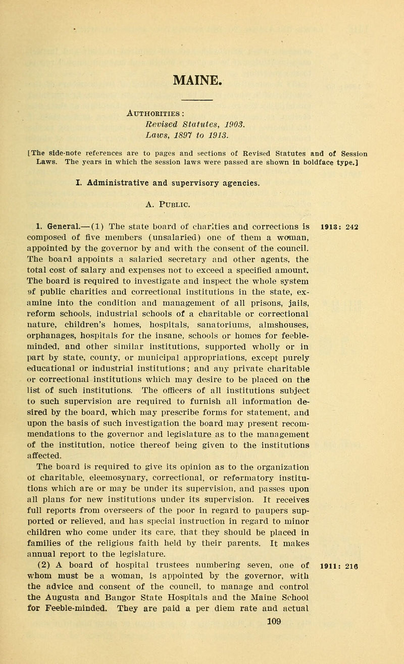 MAINE. AUTHOBITIES : Revised Statutes, 1903. Laws, 1897 to 1913. [The side-note references are to pages and sections of Revised Statutes and of Session Laws. The years in which the session laws were passed are shown in boldface type.] I. Administrative and supervisory agencies. A. Public. 1. General.— (1) The state board of charities and corrections is 1913: 242 composed of five members (unsalaried) one of them a waman, appointed by the governor by and with the consent of the council. The board appoints a salaried secretary and other agents, the total cost of salary and expenses not to exceed a specified amount. The board is required to investigate and inspect the whole system 9f public charities and correctional institutions in the state, ex- amine into the condition and management of all prisons, jails, reform schools, industrial schools of a charitable or correctional nature, children's homes, hospitals, sanatoriums, almshouses, orphanages, hospitals for the insane, schools or homes for feeble- minded, and other similar institutions, supported wholly or in part by state, county, or municipal appropriations, except purely educational or industrial institutions; and any private charitable or correctional institutions which may desire to be placed on the list of such institutions. The ofiicers of all institutions subject to such supervision are required to furnish all information de- sired by the board, which may prescribe forms for statement, and upon the basis of such investigation the board may present recom- mendations to the governor and legislature as to the management of the institution, notice thereof being given to the institutions affected. The board is required to give its opinion as to the organization ot charitable, eleemosynary, correctional, or reformatory institu- tions which are or may be under its supervision, and passes upon all plans for new institutions under its supervision. It receives full reports from overseers of the poor in regard to paupers sup- ported or relieved, and has special instruction in regard to minor children who come under its care, that they should be placed in families of the religious faith held by their parents. It makes annual report to the legislature. (2) A board of hospital trustees numbering seven, one of I9ii: 216 whom must be a woman, is appointed by the governor, with the advice and consent of the council, to manage and control the Augusta and Bangor State Hospitals and the Maine School for Feeble-minded. They are paid a per diem rate and actual