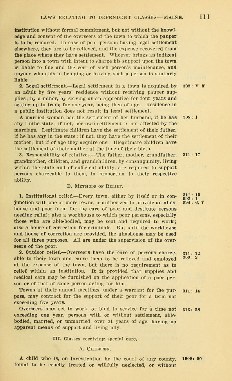 Institution without formal commitment, but not without the knowl- edge and consent of the overseers of the town to which the pauper is to be removed. In case of poor persons having legal settlement elsewhere, they are to be relieved, and the expense recovered from the place where they have settlement. Whoever brings an indigent person into a town with Intent to charge his support upon the town is liable to fine and the cost of such person's maintenance, and anyone who aids in bringing or leaving such a person Is similarly liable. 2. Legal settlement.—Legal settlement in a town is acquired by 309: V ff an adult by five years' residence without receiving pauper sup- plies; by a minor, by serving as an apprentice for four years and setting up in trade for one year, being then of age. Residence In a public institution does not result in legal settlement. A married woman has the settlement of her husband, if he has 308: I any i nthe state; if not, her own settlement is not affected by the marriage. Legitimate children have the settlement of their father, if he has any In the state; if not, they have the settlement of their mother; but if of age they acquire one. Illegitimate children have the settlement of their mother at the time of their birth. 3. Responsibility of relatives.—The father, mother, grandfather, 311: 17 grandmother, children, and grandchildren, by consanguinity, living within the state and of sufficient ability, are required to support persons chargeable to them, In proportion to their respective ability. B. Methods of Relief. 1. Institutional relief.—Every town, either by Itself or In con- |H: |^ junction with one or more towns, is authorized to provide an alms- 094 : 6, 7 house and poor farm for the care of poor and destitute persons needing relief; also a worlihouse to which poor persons, especially those who are able-bodied, may be sent and required to work; also a house of correction for criminals. But until the workhouse and house of correction are provided, the almshouse may be used for all three purposes. AJl are under the supervision of the over- seers of the poor. 2. Outdoor relief.—Overseers have the care of persons charge- 311: 12 able to their town and cause them to be relieved and employed ^^^ '• ^ at the expense of the town, but there Is no requirement as to relief within an institution. It Is provided that supplies and medical care may be furnished on the application of a poor per- son or of that of some person acting for him. Towns at their annual meetings, under a warrant for the pur- 311; 14 pose, may contract for the support of their poor for a term not exceeding five years. Overseers may set to work, or bind to service for a time not 313: 28 exceeding one year, persons with or without settlement, able- bodied, married, or unmarried, over 21 years of age, having no apparent means of support and living Idly. III. Classes receiving special care. A. Childeen. A child who is, on Investigation by the court of any county, 1909: 90 found to be cruelly treated or willfully neglected, or without