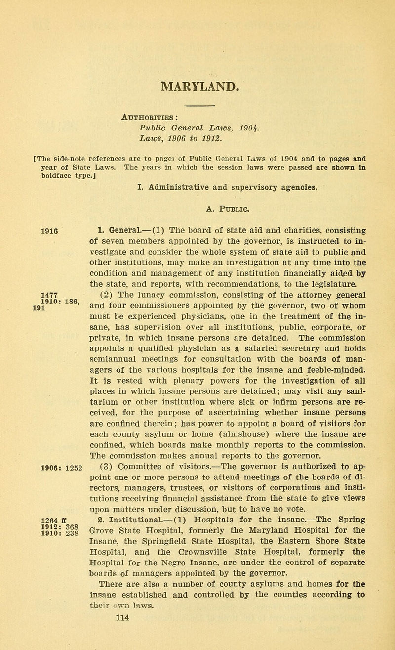 MARYLAND. ArTHOEITIES : Public General Laws, 1904. Laws, 1906 to 1912. [The side-note references are to pages of Public General Laws of 1904 and to pages and year of State Laws. The years in which the session laws were passed are shown in boldface type.] I. Administrative and supervisory agencies. A. PUBLICJ. 1916 1477 1910: 191 186, 1906: 1252 1264 ff 1912: 368 1910: 238 1. General.—(1) The board of state aid and charities, consisting of seven members appointed by the governor, is instructed to in- vestigate and consider the whole system of state aid to public and other institutions, may make an investigation at any time into the condition and management of any institution financially aided by the state, and reports, with recommendations, to the legislature. (2) The lunacy commission, consisting of the attorney general and four commissioners appointed by the governor, two of whom must be experienced physicians, one in the treatment of the in- sane, has supervision over all institutions, public, corporate, or private, in which insane persons are detained. The commission appoints a qualified physician as a salaried secretary and holds semiannual meetings for consultation with the boards of man- agers of the various hospitals for the insane and feeble-minded. It is vested with plenary powers for the investigation of all places in which insane persons are detained; may visit any sani- tarium or other institution where sick or infirm persons are re- ceived, for the purpose of ascertaining whether insane persons are confined therein; has power to appoint a board of visitors for each county asylum or home (almshouse) where the insane are confined, which boards make monthly reports to the commission. The commission makes annual reports to the governor. (3) Committee of visitors.—The governor is authorized to ap- point one or more persons to attend meetings of the boards of di- rectors, managers, trustees, or visitors of corporations and insti- tutions receiving financial assistance from the state to give views upon matters under discussion, but to have no vote. 2. Institutional.—(1) Hospitals for the insane.—The Spring Grove State Hospital, formerly the Maryland Hospital for the Insane, the Springfield State Hospital, the Eastern Shore State Hospital, and the Crownsville State Hospital, formerly the Hospital for the Negro Insane, are under the control of separate boards of managers appointed by the governor. There are also a number of county asylums and homes for the Insane established and controlled by the counties according to their own laws.
