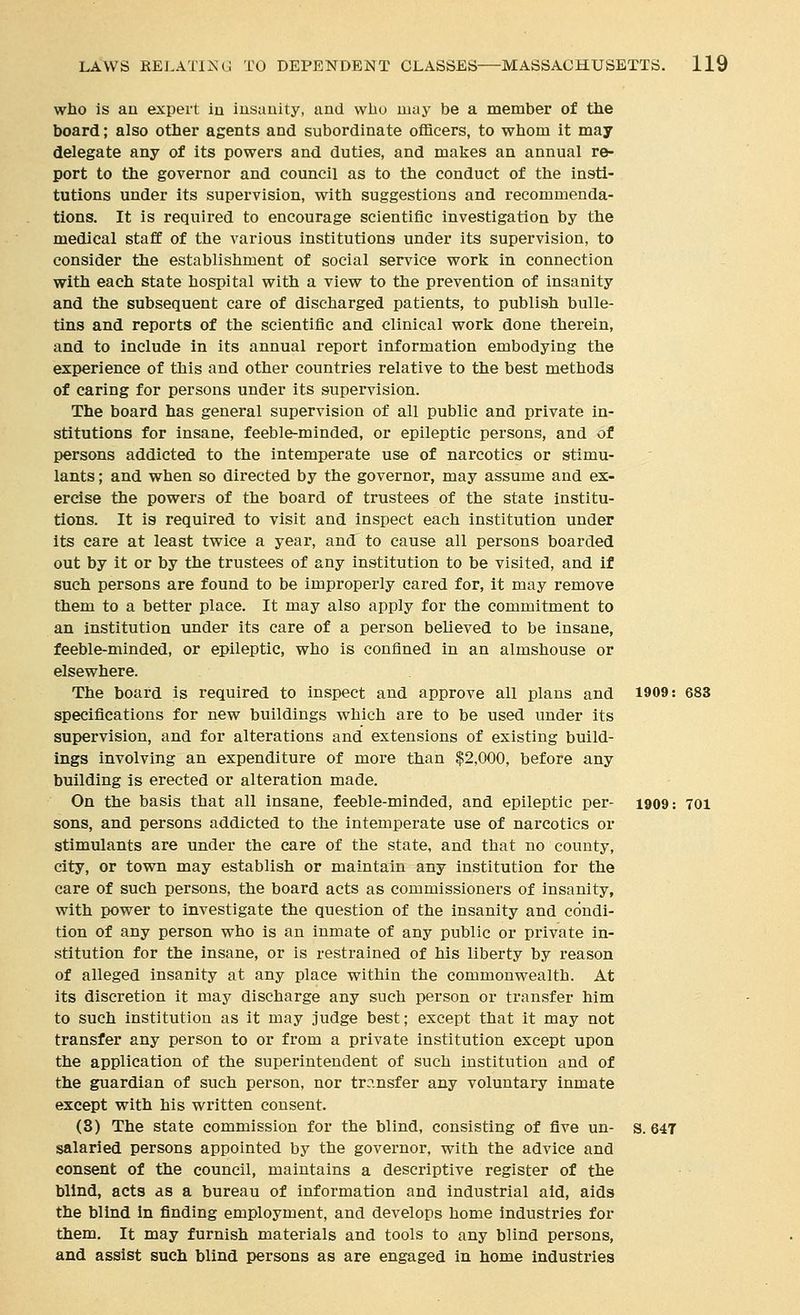 who is an expert iu iusauity, and wlio may be a member of the board; also other agents and subordinate officers, to whom it may delegate any of its powers and duties, and makes an annual re- port to the governor and council as to the conduct of the insti- tutions under its supervision, with suggestions and recommenda- tions. It is required to encourage scientific investigation by the medical stafC of the various institutions under its supervision, to consider the establishment of social service work in connection with each state hospital with a view to the prevention of insanity and the subsequent care of discharged patients, to publish bulle- tins and reports of the scientific and clinical work done therein, and to include in its annual report information embodying the experience of this and other countries relative to the best methods of caring for persons under its supervision. The board has general supervision of all public and private in- stitutions for insane, feeble-minded, or epileptic persons, and of persons addicted to the intemi)erate use of narcotics or stimu- lants ; and when so directed by the governor, may assume and ex- ercise the powers of the board of trustees of the state institu- tions. It is required to visit and inspect each institution under its care at least twice a year, and to cause all persons boarded out by it or by the trustees of any institution to be visited, and if such persons are found to be improperly cared for, it may remove them to a better place. It may also apply for the commitment to an institution under its care of a person believed to be insane, feeble-minded, or epileptic, who is confined in an almshouse or elsewhere. The board is required to inspect and approve all plans and 1909: 683 specifications for new buildings which are to be used under its supervision, and for alterations and extensions of existing build- ings involving an expenditure of more than $2,000, before any building is erected or alteration made. On the basis that all insane, feeble-minded, and epileptic per- 1909: 701 sons, and persons addicted to the intemperate use of narcotics or stimulants are under the care of the state, and that no county, city, or town may establish or maintain any institution for the care of such persons, the board acts as commissioners of insanity, with power to investigate the question of the insanity and condi- tion of any person who is an inmate of any public or private in- stitution for the insane, or is restrained of his liberty by reason of alleged insanity at any place within the commonwealth. At its discretion it may discharge any such person or transfer him to such institution as it may judge best; except that it may not transfer any person to or from a private institution except upon the application of the superintendent of such institution and of the guardian of such person, nor tr?.nsfer any voluntary inmate except with his written consent. (8) The state commission for the blind, consisting of five un- s. 647 salaried persons appointed by the governor, with the advice and consent of the council, maintains a descriptive register of the blind, acts as a bureau of information and industrial aid, aids the blind in finding employment, and develops home industries for them. It may furnish materials and tools to any blind persons, and assist such blind persons as are engaged in home industries