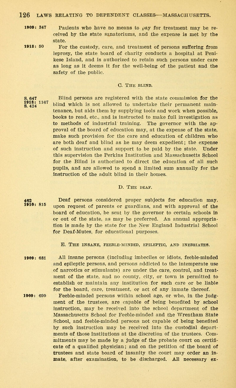 1»00: 347 Patients who have no means to ijay for treatment may be re- ceived by the state sanatoriums, and the expense is met by the state. 1»18: 50 For the custody, care, and treatment of persons suffering from leprosy, the state board of charity conducts a hospital at Peni- kese Island, and is authorized to retain such persons under care as long as it deems it for the well-being of the patient and the safety of the public. C. The blind. S. 647 Blind persons are registered with the state commission for the S°424 blind which is not allowed to undertake their permanent main- tenance, but aids them by supplying tools and work when possible, books to read, etc., and is instructed to make full investigation as to methods of industrial training. The governor with the ap- proval of the board of education may, at the expense of the state, make such provision for the care and education of children who are both deaf and blind as he may deem expedient; the expense of such instruction and support to be paid by the state. Under this supervision the Perkins Institution and Massachusetts School for the Blind is authorized to direct the education of all such pupils, and are allowed to spend a limited sum annually for the instruction of the adult blind in their homes. D. The deap. 4«2 Deaf persons considered proper subjects for education may, 1»10: 815 upon request of parents or guardians, and with approval of the board of education, be sent by the governor to certain schools in or out of the state, as may be preferred. An annual appropria- tion is made by the state for the New England Industrial School for Deaf-Mutes, for educational purposes. E. The insane, feeble-minded, epileptic, and inebeiates. 1909: 681 All insane persons (including imbeciles or idiots, feeble-minded and epileptic persons, and persons addicted to the intemperate use of narcotics or stimulants) are under the care, control, and treat- ment of the state, and no county, city, or town is permitted to establish or maintain any institution for such care or be liable for the board, care, treatment, or act of any inmate thereof. 1909: 699 Feeble-minded persons within school age, or who, in the judg- ment of the trustees, are capable of being benefited by school instruction, may be received into the school department of the Massachusetts School for Feeble-minded and the Wrentham State School, and feeble-minded persons not capable of being benefited by such instruction may be received into the custodial depart- ments of those institutions at the discretion of the trustees. Com- mitments may be made by a judge of the probate court on certifi- cate of a qualified physician; and on the petition of the board of trustees and state board of insanity the court may order an in- mate, after examination, to be discharged. All necessary ex-