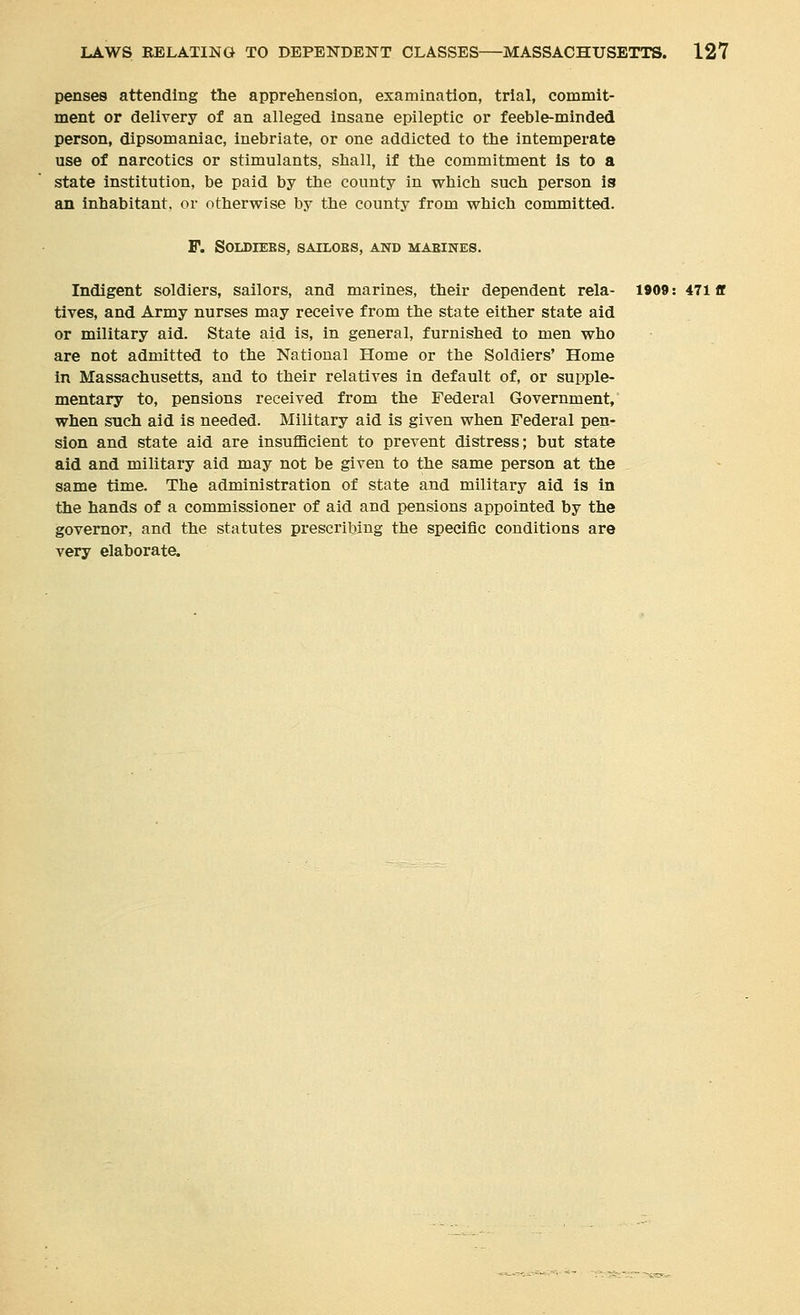 pense8 attending the apprehension, examination, trial, commit- ment or delivery of an alleged insane epileptic or feeble-minded person, dipsomaniac, inebriate, or one addicted to the intemperate use of narcotics or stimulants, shall, if the commitment is to a state institution, be paid by the county in which such person is an inhabitant, or otherwise by the county from which committed. F. SOIDIEES, SAILOES, AND MABINES. Indigent soldiers, sailors, and marines, their dependent rela- 1909: 471 ff tives, and Army nurses may receive from the state either state aid or military aid. State aid is, in general, furnished to men who are not admitted to the National Home or the Soldiers' Home in Massachusetts, and to their relatives in default of, or supple- mentary to, pensions received from the Federal Government, when such aid is needed. Military aid is given when Federal pen- sion and state aid are insufficient to prevent distress; but state aid and military aid may not be given to the same person at the same time. The administration of state and military aid is in the hands of a commissioner of aid and pensions appointed by the governor, and the statutes prescribing the specific conditions are very elaborate.