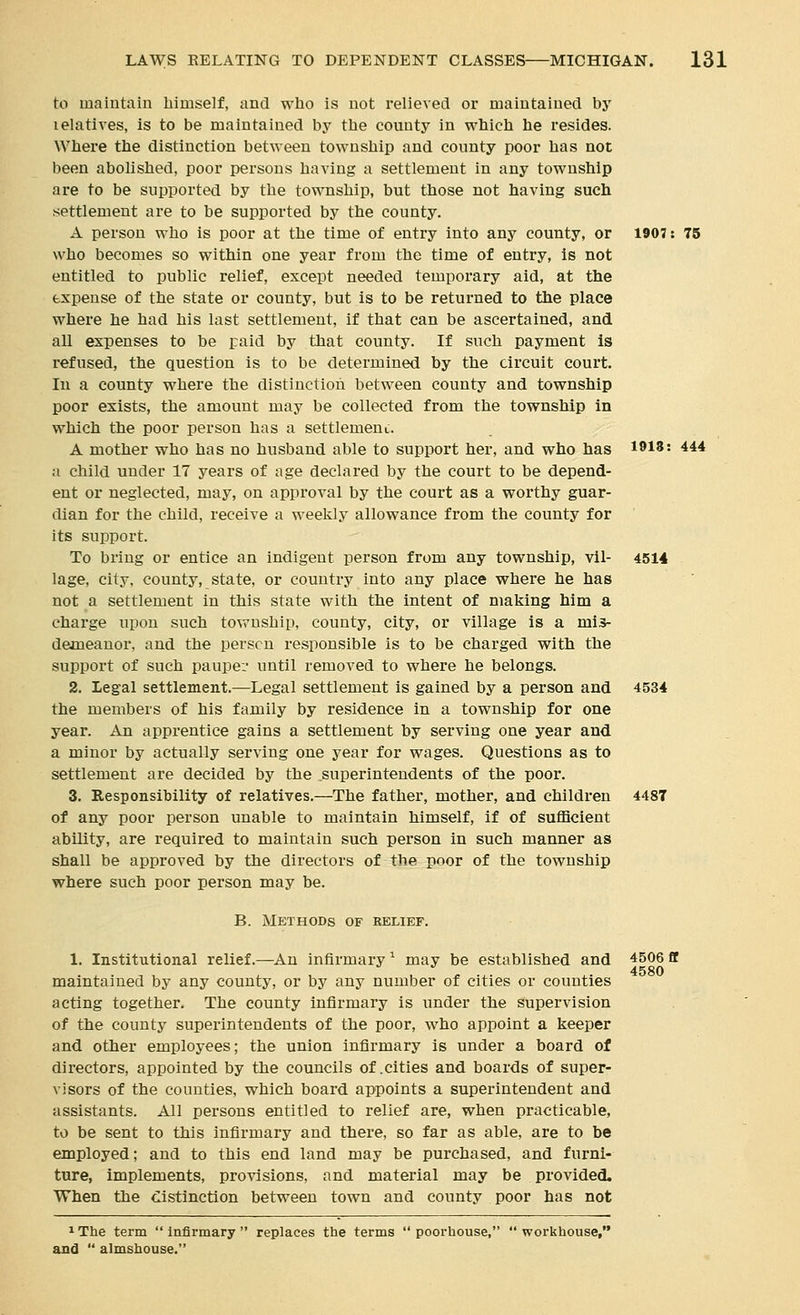 to maintain himself, and who is not relieved or maintained by lelatives, is to be maintained by the county in which he resides. Where the distinction between township and connty poor has not been abolished, poor persons having a settlement in any township are to be supported by the township, but those not having such settlement are to be supported by the county. A person who is poor at the time of entry into any county, or 1907: 75 who becomes so within one year from the time of entry, is not entitled to public relief, except needed temporary aid, at the expense of the state or county, but is to be returned to the place where he had his last settlement, if that can be ascertained, and all expenses to be paid by that county. If such payment is refused, the question is to be determined by the circuit court. In a county where the distinction between county and township poor exists, the amount may be collected from the township In which the poor person has a settlement. A mother who has no husband able to support her, and who has 1918: 444 a child under 17 years of age declared by the court to be depend- ent or neglected, may, on approval by the court as a worthy guar- dian for the child, receive a weekly allowance from the county for its support. To bi'ing or entice an indigent person from any township, vil- 4514 lage, city, county, state, or country into any place where he has not a settlement in this state with the intent of making him a charge upon such township, county, city, or village is a mis- demeanor, and the person responsible is to be charged with the support of such paupei- until removed to where he belongs. 2. Legal settlement.—Legal settlement is gained by a person and 4534 the members of his family by residence in a township for one year. An apprentice gains a settlement by serving one year and a minor by actually serving one year for wages. Questions as to settlement are decided by the superintendents of the poor. 3. Responsibility of relatives.—The father, mother, and children 4487 of any poor person unable to maintain himself, if of sufficient ability, are required to maintain such person in such manner as shall be approved by the directors of the poor of the township where such poor person may be. B. Methods of relief. 1. Institutional relief.—An infirmary ^ may be established and 4506 fit maintained by any county, or by any number of cities or counties acting together. The county infirmary is under the supervision of the county superintendents of the poor, who appoint a keeper and other employees; the union infirmary is under a board of directors, appointed by the councils of .cities and boards of super- visors of the counties, which board appoints a superintendent and assistants. All persons entitled to relief are, when practicable, to be sent to this infirmary and there, so far as able, are to be employed; and to this end land may be purchased, and furni- ture, implements, provisions, and material may be provided. When the distinction between town and county poor has not 1 The term  infirmary  replaces the terms  poorhouse,  workhouse, and  almshouse.