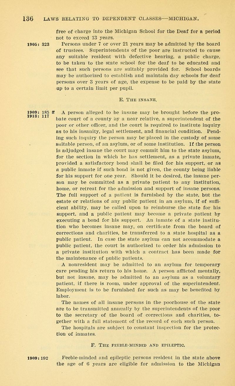 free of charge into the Michigan School for the Deaf for a period not to exceed 13 years. 1005: 323 Persons under 7 or over 21 years may be admitted by the board of trustees. Superintendents of the poor are instructed to cause any suitable resident with defective hearing, a public charge, to be taken to the state school for the deaf to be educated and see that such persons are suitably provided for. School boards may be authorized to establish and maintain day schools for deaf persons over 3 years of age, the expense to be paid by the state up to a certain limit per pupil. E. The insane. 1909: 18.5 ff A person alleged to be insane may be brought before the pro- 1913' 117 J. o ./ o r bate court of a county by a near relative, a superintendent of the poor or other officer, and the court is required to institute inquiry as to his insanity, legal settlement, and financial condition. Pend- ing such inquiry the person may be'placed in the custody of some suitable person, of an asylum, or of some institution. If the person is adjudged insane the court may commit him to the state asylum, for the section in which he has settlement, as a private inmate, provided a satisfactory bond shall be filed for his support, or as a public inmate if such bond is not given, the county being liable for his support for one year. Should it be desired, the insane per- son may be committed as a private patient to any institution, home, or retreat for the admission and support of insane persons. The full support of a patient is furnished by the state, but the estate or relations of any public patient in an asylum, if of suffi- cient ability, may be called upon to reimburse the state for his support, and a public patient may become a private patient by executing a bond for his support. An inmate of a state institu- tion who becomes insane may, on certificate from the board of corrections and charities, be transferred to a state hospital as a public patient. In case the state asylum can not accommodate a public patient, the court is authorized to order his admission to a private institution with which a contract has been made for the maintenance of public patients. A nonresident may be admitted to an asylum for temporary care pending his return to his home. A person afflicted mentally, but not insane, may be admitted to an asylum as a voluntary patient, if there is room, under approval of the superintendent. Employment is to be furnished for such as may be benefited by labor. The names of all insane persons in the poorhouse of the state are to be transmitted annually by the superintendents of the poor to the secretary of the board of corrections and charities, to- gether with a full statement of the record of each such person. The hospitals are subject to constant inspection for the protec- tion of inmates. F. The feeble-minded and epileptic. 1909:192 Feeble-minded and epileptic persons resident in the state above the age of 6 years are eligible for admission to the Michigan
