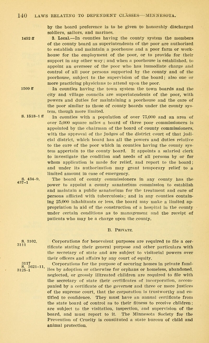 by the board preference is to be given to honorably discharged soldiers, sailors, and marines. 1492 ff 3. Local.—In counties having the county system the members of the county board as superintendents of the poor are authorized to establish and maintain a poorhouse and a poor farm or work- house for the employment of the poor, or to provide for their support in any other vpay; and when a poorhouse is established, to appoint an overseer of the poor who has immediate charge and eontx'ol of all poor persons supported by the county and of the poorhouse, subject to the supervision of the board; also one or more practicing physicians to attend upon the poor. 1509 ff In counties having the town system the town boards and the city and village councils are superintendents of the poor, with powers and duties for maintaining a poorhouse and the care of the poor similar to those of county boards under the county sys- tem, though more limited. S. 1518-1 ff In counties with a population of over 75,000 and an area of over 5,000 square miles a board of three poor commissioners is appointed by the chairman of the boai'd of county commissioners, with the approval of the judges of the district court of that judi- cial district, which board has all the powers and duties relative to the care of the poor which in counties having the county sys- tem appertain to the county board. It appoints a salaried clerk to investigate the condition and needs of all persons by or for whom application is made for relief, and report to the board; and under its authorization may grant temporary relief to a limited amount in case of emergency. S. 434-9, The board of county commissioners in any county has the power to appoint a county sanatorium commission to establish and maintain a public sanatorium for the treatment and care of persons afflicted with tuberculosis; and in any counties contain- ing 25,000 inhabitants or less, the board may make a limited ap- propriation in aid of the construction of a hospital in the county under certain conditions as to management and the receipt of patients who may be a charge upon the county. B. Pbivate. S. 3102, Corporations for benevolent purposes are required to file a cer- tificate stating their general purpose and other particulars with the secretary of state and are subject to visitorial powers over their officers and affairs by any court of equity. 3117 Corporations for the purpose of securing homes in private fami- 3125-1 ' lies by adoption or otherwise for orphans or homeless, abandoned, neglected, or grossly illtreated children are required to file with the secretary of state their certificates of incorporation, accom- panied by a certificate of the governor and three or more justices of the supreme court, that the corporation is trustworthy and en- titled to confidence. They must have an annual certificate from the state board of control as to their fitness to receive children; are subject to the visitation, inspection, and supervision of the board, and must report to it. The Minnesota Society for the Prevention of Cruelty is constituted a state bureau of child and animal protection.