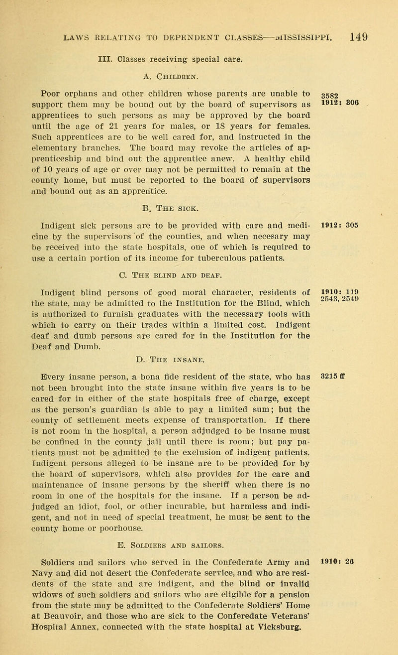 III. Classes receiving: special care. A. Children. Poor orphans and other children whose parents are unable to 3552 support them may be bound out by the board of supervisors as 1»12: 806 , apprentices to such persons as may be approved by the board until the age of 21 years for males, or IS years for females. Such apprentices are to be well cared for, and instructed in the elementary branches. The board may revoke the articles of ap- prenticeship and bind out the apprentice anew. A healthy child of 10 years of age or over may not be permitted to remain at the county home, but must be reported to the board of supervisors and bound out as an apprentice. B. The sick. Indigent sick persons are to be provided with care and medi- 1912: 305 cine by the supervisors 'of the counties, and when necesary may be received into the state hospitals, one of which is required to use a certain portion of its income for tuberculous patients. O. The blind and deaf. Indigent blind persons of good moral character, residents of 1»10: 119 2543 2549 the state, may be admitted to the Institution for the Blind, which ' is authorized to furnish graduates with the necessary tools with which to carry on their trades within a limited cost. Indigent deaf and dumb persons are cared for in the Institution for the Deaf and Dumb. D. The insane. Every insane person, a bona fide resident of the state, who has 3215 ff not been brought into the state insane within five years is to be cared for in either of the state hospitals free of charge, except as the person's guardian is able to pay a limited sum; but the county of settlement meets expense of transportation. If there is not room in the hospital, a person adjudged to be insane must be confined in the county jail until there is room; but pay pa- tients must not be admitted to the exclusion of indigent patients. Indigent persons alleged to be insane are to be provided for by the board of supervisors, which also provides for the care and maintenance of insane persons by the sheriff when there is no room in one of the hospitals for the insane. If a person be ad- judged an idiot, fool, or other incurable, but harmless and indi- gent, and not in need of special treatment, he must be sent to the county home or poorhouse. E. Soldiers and sailors. Soldiers and sailors who served in the Confederate Army and 1910: 28 Navy and did not desert the Confederate service, and who are resi- dents of the state and are indigent, and the blind or Invalid widows of such soldiers and sailors who are eligible for a pension from the state may be admitted to the Confederate Soldiers' Home at Beauvoir, and those who are sick to the Conferedate Veterans' Hospital Annex, connected with the state hospital at Vicksburg.