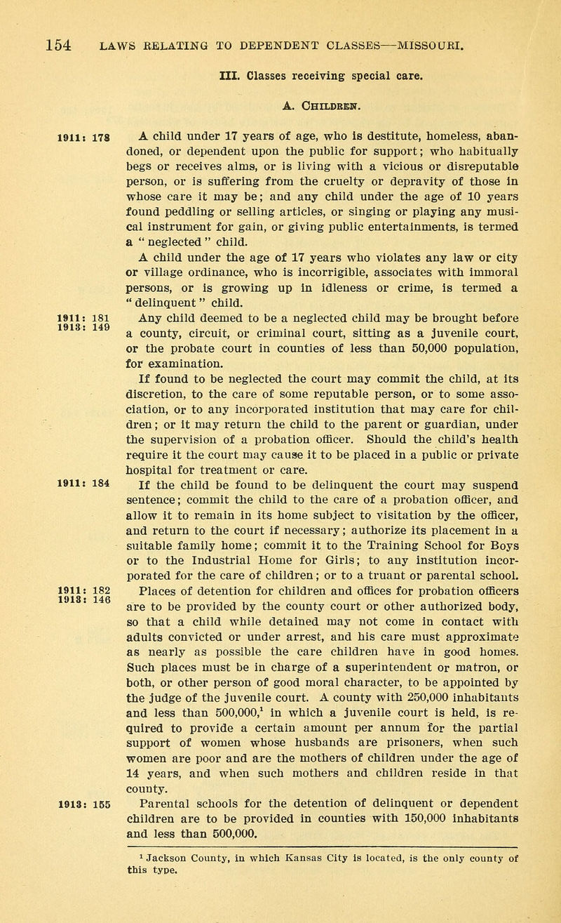 III. Classes receiving special care. A. GHILDBBIir. 1911: 1913: 181 149 1911: 178 A child under 17 years of age, who is destitute, homeless, aban- doned, or dependent upon the public for support; who habitually begs or receives alms, or is living with a vicious or disreputable person, or is suffering from the cruelty or depravity of those in whose care it may be; and any child under the age of 10 years found peddling or selling articles, or singing or playing any musi- cal instrument for gain, or giving public entertainments, is termed a  neglected  child. A child under the age of 17 years who violates any law or city or village ordinance, who is incorrigible, associates with immoral persons, or is growing up in idleness or crime, is termed a  delinquent child. Any child deemed to be a neglected child may be brought before a county, circuit, or criminal court, sitting as a juvenile court, or the probate court in counties of less than 50,000 population, for examination. If found to be neglected the court may commit the child, at its discretion, to the care of some reputable person, or to some asso- ciation, or to any incorporated institution that may care for chil- dren ; or it may return the child to the parent or guardian, under the supervision of a probation officer. Should the child's health require it the court may cause it to be placed in a public or private hospital for treatment or care. 1911: 184 If the child be found to be delinquent the court may suspend sentence; commit the child to the care of a probation officer, and allow it to remain in its home subject to visitation by the officer, and return to the court if necessary; authorize its placement in a suitable family home; commit it to the Training School for Boys or to the Industrial Home for Girls; to any institution incor- porated for the care of children; or to a truant or parental school. Places of detention for children and offices for probation officers are to be provided by the county court or other authorized body, so that a child while detained may not come in contact with adults convicted or under arrest, and his care must approximate as nearly as possible the care children have in good homes. Such places must be in charge of a superintendent or matron, or both, or other person of good moral character, to be appointed by the judge of the juvenile court. A county with 250,000 inhabitants and less than 500,000,^ in which a juvenile court is held, is re- quired to provide a certain amount per annum for the partial support of women whose husbands are prisoners, when such women are poor and are the mothers of children under the age of 14 years, and when such mothers and children reside in that county. 1913: 155 Parental schools for the detention of delinquent or dependent children are to be provided in counties with 150,000 inhabitants and less than 500,000. ^ Jackson County, in which Kansas City is located, is the only county of this type. 1911: 182 1918: 146