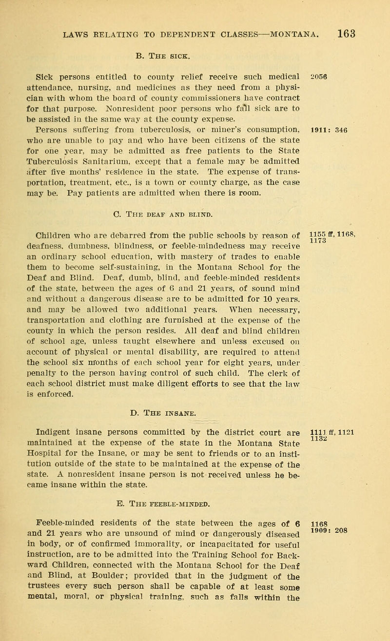 B. The sick. Sick persons entitled to county relief receive such medical 2056 attendance, nursing, and medicines as they need from a physi- cian with whom the board of county commissioners have contract for that purpose. Nonresident poor persons who fall sick are to be assisted in the same way at the county expense. Persons suffering from tuberculosis, or miner's consumption, i9ll: 346 who are unable to pay and who have been citizens of the state for one year, may be admitted as free patients to the State Tuberculosis Sanitarium, except that a female may be admitted after five months' residence in the state. The expense of trans- portation, treatment, etc., is a town or county charge, as the case may be. Pay patients are admitted when there is room. 0. The deaf and blind. Children who are debarred from the public schools by reason of ii§o*^' '^'^^^' deafness, dumbness, blindness, or feeble-mindedness may receive an ordinary school education, with mastery of trades to enable them to become self-sustaining, in the Montana School for the Deaf and Blind. Deaf, dumb, blind, and feeble-minded residents of the state, between the ages of 6 and 21 years, of sound mind and without a dangerous disease are to be admitted for 10 years, and may be allowed two additional years. When necessary, transportation and clothing are furnished at the expense of the county in which the person resides. All deaf and blind children of school age, unless taught elsewhere and unless excused on account of physical or mental disability, are required to attend the school six months of each school year for eight years, under penalty to the person having control of such child. The clerk of each school district must make diligent efforts to see that the law is enforced. D. The insane. Indigent insane persons committed by the district court are llliff, 1121 1132 maintained at the expense of the state in the Montana State Hospital for the Insane, or may be sent to friends or to an insti- tution outside of the state to be maintained at the expense of the state. A nonresident insane person is not received unless he be- came insane within the state. E. The feeble-minded. Feeble-minded residents of the state between the ages of 6 1168 and 21 years who are unsound of mind or dangerously diseased ^^^^' ^08 in body, or of confirmed immorality, or incapacitated for useful instruction, are to be admitted into the Training School for Back- ward Children, connected with the Montana School for the Deaf and Blind, at Boulder; provided that in the judgment of the trustees every such person shall be capable of at least some mental, moral, or physical training, such as falls within the