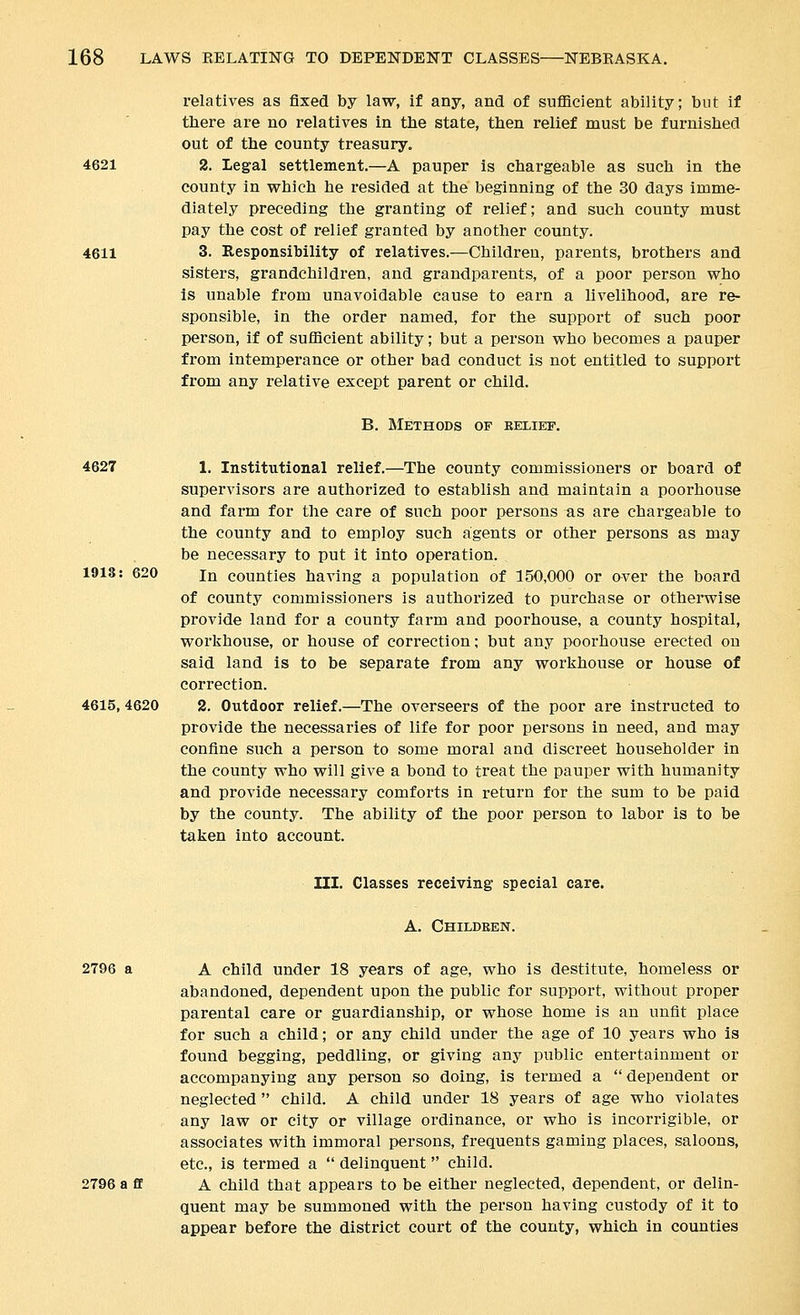 4621 4611 relatives as fixed by law, if any, and of sufficient ability; but if there are no relatives in tbe state, then relief must be furnished out of the county treasury. 2. Legal settlement.—A pauper is chargeable as such in the county in which he resided at the beginning of the 30 days imme- diately preceding the granting of relief; and such county must pay the cost of relief granted by another county. 3. Responsibility of relatives.—Children, parents, brothers and sisters, grandchildren, and grandparents, of a poor person who Is unable from unavoidable cause to earn a livelihood, are re- sponsible, in the order named, for the support of such poor person, if of sufficient ability; but a person who becomes a pauper from intemperance or other bad conduct is not entitled to support from any relative except parent or child. B. Methods of belief. 4627 1918: 620 4615, 4620 1. Institutional relief.—The county commissioners or board of supervisors are authorized to establish and maintain a poorhouse and farm for the care of such poor persons as are chargeable to the county and to employ such agents or other persons as may be necessary to put it into operation. In counties having a population of 150,000 or over the board of county commissioners is authorized to purchase or otherwise provide land for a county farm and poorhouse, a county hospital, workhouse, or house of correction; but any poorhouse erected on said land is to be separate from any workhouse or house of correction. 2. Outdoor relief.—The overseers of the poor are instructed to provide the necessaries of life for poor persons in need, and may confine such a person to some moral and discreet householder in the county who will give a bond to treat the pauper with humanity and provide necessary comforts in return for the sum to be paid by the county. The ability of the poor person to labor is to be taken into account. III. Classes receiving special care. A. Childeen. 2796 a A child under 18 years of age, who is destitute, homeless or abandoned, dependent upon the public for support, without proper parental care or guardianship, or whose home is an unfit place for such a child; or any child under the age of 10 years who is found begging, peddling, or giving any public entertainment or accompanying any person so doing, is termed a dependent or neglected  child. A child under 18 years of age who violates any law or city or village ordinance, or who is incorrigible, or associates with immoral persons, frequents gaming places, saloons, etc., is termed a  delinquent child. 2796 a flf A child that appears to be either neglected, dependent, or delin- quent may be summoned with the person having custody of it to appear before the district court of the county, which in counties