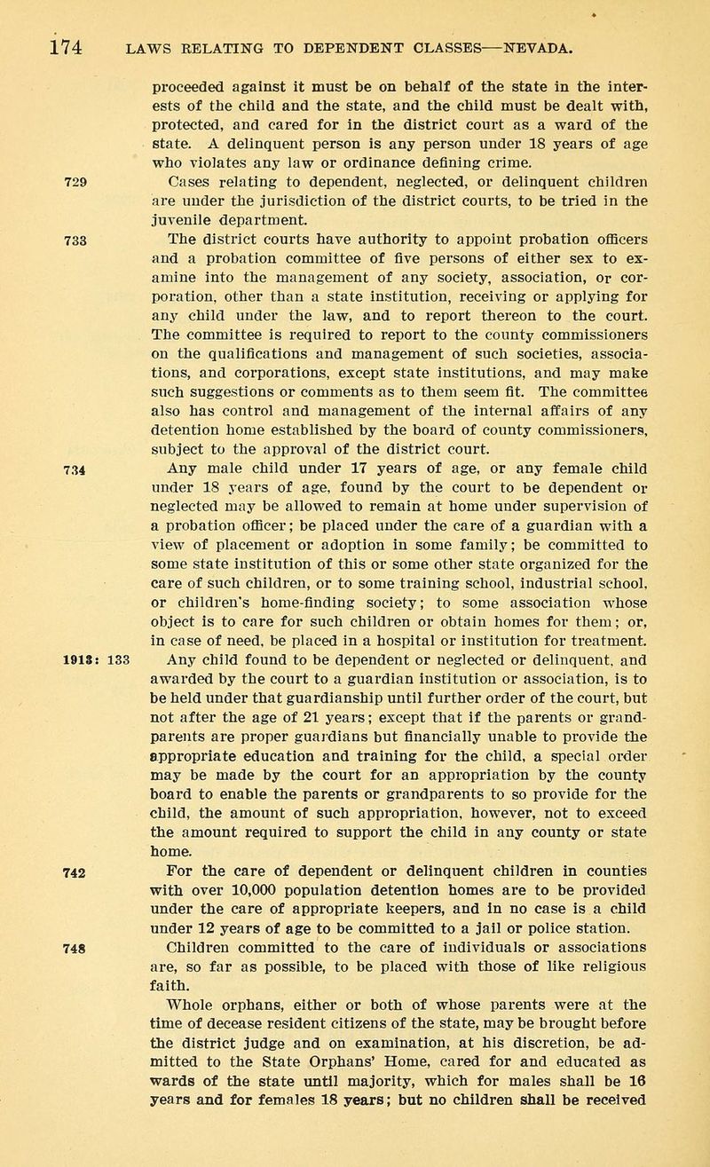 proceeded against it must be on behalf of the state in the inter- ests of the child and the state, and the child must be dealt with, protected, and cared for in the district court as a ward of the state. A delinquent person is any person under 18 years of age who violates any law or ordinance defining crime. 729 Cases relating to dependent, neglected, or delinquent children are under the jurisdiction of the district courts, to be tried in the juvenile departnaent. 733 The district courts have authority to appoint probation officers and a probation committee of five persons of either sex to ex- amine into the management of any society, association, or cor- poration, other than a state institution, receiving or applying for any child under the law, and to report thereon to the court. The committee is required to report to the county commissioners on the qualifications and management of such societies, associa- tions, and corporations, except state institutions, and may make such suggestions or comments as to them seem fit. The committee also has control and management of the internal affairs of any detention home established by the board of county commissioners, subject to the approval of the district court. 734 Any male child under 17 years of age, or any female child under 18 years of age, found by the court to be dependent or neglected may be allowed to remain at home under supervision of a probation officer; be placed under the care of a guardian with a view of placement or adoption in some family; be committed to some state institution of this or some other state organized for the care of such children, or to some training school, industrial school, or children's home-finding society; to some association whose object is to care for such children or obtain homes for them; or, in case of need, be placed in a hospital or institution for treatment. 1918: 133 Any child found to be dependent or neglected or delinquent, and awarded by the court to a guardian institution or association, is to be held under that guardianship until further order of the court, but not after the age of 21 years; except that if the parents or grand- parents are proper guardians but financially unable to provide the appropriate education and training for the child, a special order may be made by the court for an appropriation by the county board to enable the parents or grandparents to so provide for the child, the amount of such appropriation, however, not to exceed the amount required to support the child in any county or state home. 742 For the care of dependent or delinquent children in counties with over 10,000 population detention homes are to be provided under the care of appropriate keepers, and in no case is a child under 12 years of age to be committed to a jail or police station. 748 Children committed to the care of individuals or associations are, so far as possible, to be placed with those of like religious faith. Whole orphans, either or both of whose parents were at the time of decease resident citizens of the state, may be brought before the district judge and on examination, at his discretion, be ad- mitted to the State Orphans' Home, cared for and educated as wards of the state until majority, which for males shall be 16 years and for females 18 years; but no children shall be received