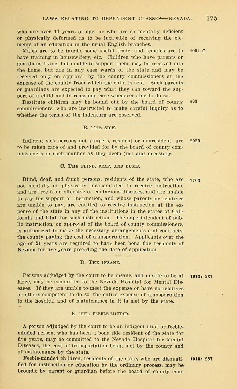 who are over 14 years of age, or who are so mentally deficient or physically deformed as to be incapable of receiving the ele- ments of an education in the usual English branches. Males are to be taught some useful trade, and females are to 4094 ff have training in housewifery, etc. Children who have parents or guardians living, but unable to support them, may be received into the home, but are in any case wards of the state and may be received only on approval by the county commissioners at the expense of the county from which the child is sent. Such parents or guardians are expected to pay what they can toward the sup- port of a child and to reassume care whenever able to do so. Destitute children may be bound out by the board of county 483 commissioners, who are instructed to make careful inquiry as to whether the terms of the indenture are observed. B. The sick. Indigent sick persons not paupers, resident or nonresident, are 2920 to be taken care of and provided for by the board of county com- missioners in such manner as they deem just and necessary. '^ C. The blind, deap, and dumb. Blind, deaf, and dumb persons, residents of the state, who are 1703 not mentally or physically incapacitated to receive Instruction. and are free from offensive or contagious diseases, and are unable to pay for support or instruction, and whose parents or relatives are unable to pay, are entitled to receive instruction at the ex- pense of the state in any of the institutions in the states of Cali- fornia and Utah for such instruction. The superintendent of pub- lic instruction, on approval of the board of county commissioners, is authorized to make.the necessary arrangements and contracts, the county paying the cost of transportation. Applicants over the age of 21 years are required to have been bona fide residents of Nevada for five years preceding the date of application. D. The insane. Persons adjudged by the court to be insane, and unsafe to be at 1913: 231 large, may be committed to the Nevada Hospital for Mental Dis- eases. If they are unable to meet the expense or have no relatives or others competent to do so, the entire expense of transportation to the hospital and of maintenance in it is met by the state. E. The feeble-minded. A person adjudged by the court to be an indigent idiot, or feeble- minded person, who has been a bona fide resident of the state for five years, may be committed to the Nevada Hospital for Mental Diseases, the cost of transportation being met by the county and of maintenance by the state. Feeble-minded children, residents of the state, who are disquali- 1918: 287 fied for instruction or education by the ordinary process, may be brought by parent or guardian before the board of county com-
