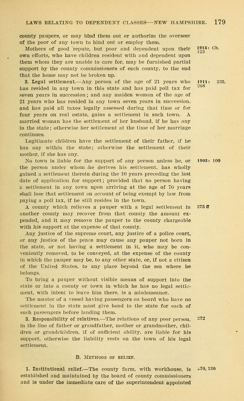 county paupers, or may bind tbem out or authorize tlie overseer of ttie poor of any town to bind out or employ them. Mothers of good repute, but poor and dependent upon their \t)^' '^^• own efforts, who have children resident with and dependent upon them whom they are unable to care for, may be furnished partial support by the county commissioners of each county, to the end that the home may not be broken up. 2. Legal settlement.—Any person of the age of 21 years who 1911: 235, has resided in any town in this state and has paid poll tax for .seven years in succession; and any maiden woman of the age of 21 years who has resided in any town seven years in succession, and has paid all taxes legally assessed during that time or for four years on real estate, gains a settlement in such town. A married woman has the settlement of her husband, if he has any in the state; otherwise her settlement at the time of her marriage continues. Legitimate children have the settlement of their father, if he has any within the state; otherwise the settlement of their mother, if she has any. No town is liable for the support of any person unless he, or 1903: 100 the person under whom -he derives his settlement, has wholly gained a settlement therein during the 10 years preceding the last date of application for support; provided that no person having a settlement in any town upon arriving at the age of 70 years shall lose that settlement on account of being exempt by law from paying a poll tax, if he still resides in the town. A county which relieves a pauper with a legal settlement in 275 ff another county may recover from that county the amount ex- pended, and it may remove the pauper to the county chargeable with his support at the expense of that county. Any justice of the supreme court, any justice of a police court, or any justice of the peace may cause any pauper not born in the state, or not having a settlement in it, who may be con- veniently removed, to be conveyed, at the expense of the county in which the pauper may be, to any other state, or, if not a citizen of the United States, to any place beyond the sea where he belongs. To bring a pauper without visible means of support into the state or into a county or town in which he has no legal settle- ment, with intent to leave him there, is a misdemeanor. The master of a vessel having passengers on board who have no settlement in the state must give bond to the state for each of such passengers before lauding them. 3. Responsibility of relatives.—The relations of any poor person, 272 in the line of father or grandfather, mother or grandmother, chil- dren or grandchildren, if of sufficient ability, are liable for his support, otherwise the liability rests on the town of his legal settlement. B. Methods of belief. 1. Institutional relief.—The county farm, with workhouse. Is ^70,130 established and maintained by the board of county commissioners and is under the immediate care of the superintendent appointed