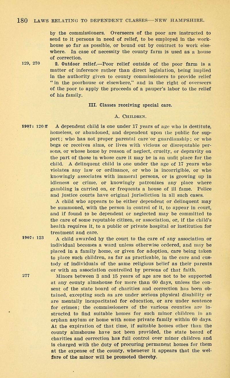 by the commissioners. Overseers of the poor are instructed to send to it persons in need of relief, to be employed in the work- house so far as possible, or bound out by contract to work else- where. In case of necessity the county farm is used as a house of correction. 129, 270 2. Outdoor relief.—Poor relief outside of the poor farm is a matter of inference rather than direct legislation, being implied in the authority given to county commissioners to provide relief  in the poorhouse or elsewhere, and in the right of overseers of the poor to apply the proceeds of a pauper's labor to the relief of his family. III. Classes receiving special care. A. Children. 1907: 120 fif A dependent child is one under 17 years of age who is destitute, iiomeless, or abandoned, and dependent upon the public for sup- port ; who has not proper parental care or guardianship; or who begs or receives alms, or lives with vicious or disreputable per- sons, or whose home by reason of neglect, cruelty, or depravity on the part of those in whose care it may be is an unfit place for the child. A delinquent child is one under the age of 17 years who violates any law or ordinance, or who is incorrigible, or who knowingly associates with immoral persons, or is growing up in idleness or crime, or knowingly patronizes any place where gambling is carried on, or frequents a house of ill fame. Police and justice courts have original jurisdiction in all such cases. A child who appears to be either dependent or delinquent may be summoned, with the person in control of it, to appear in court, and if found to be dependent or neglected may be committed to the care of some reputable citizen, or association, or, if the child's health requires it, to a public or private hospital or institution for treatment and care. 1907: 123 j^ child awarded by the court to the care of any association or individual becomes a ward unless otherwise ordered, and may be placed in a family home, or given for adoption, care being taken to place such children, as far as practicable, in the care and cus- tody of individuals of the same religious belief as their parents or with an association controlled by persons of that faith. 277 Minors between 3 and 15 years of age are not to be supported at any county almshouse for more than 60 days, unless the con- sent of the state board of charities and correction has been ob- tained, excepting such as are under serious physical disability or are mentally incapacitated for education, or are under sentence for crimes; the commissioners of the various counties are in- structed to find suitable homes for such minor children in an orphan asylum or home with some private family within 60 days. At the expiration of that time, if suitable homes other than the county almshouse have not been provided, the state board of charities and correction has full control over minor children and is charged with the duty of procuring permanent homes for them at the expense of the county, whenever it appears that the wel- fare of the minor will be promoted thereby.