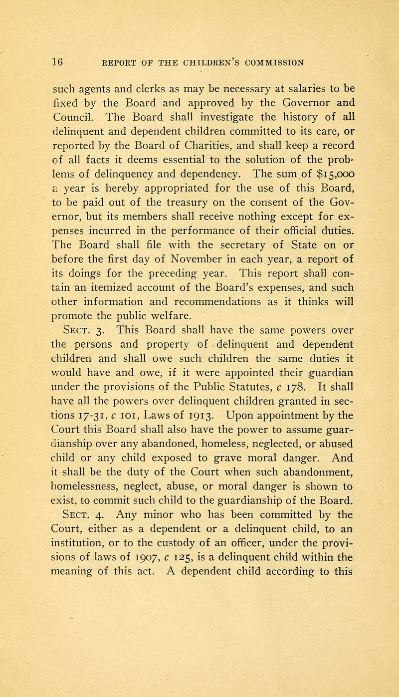 such agents and clerks as may be necessary at salaries to be fixed by the Board and approved by the Governor and Council. The Board shall investigate the history of all delinquent and dependent children committed to its care, or reported by the Board of Charities, and shall keep a record of all facts it deems essential to the solution of the prob' lems of delinquency and dependency. The sum of $15,000 a year is hereby appropriated for the use of this Board, to be paid out of the treasury on the consent of the Gov- ernor, but its members shall receive nothing except for ex- penses incurred in the performance of their official duties. The Board shall file with the secretary of State on or before the first day of November in each year, a report of its doings for the preceding year. This report shall con- tain an itemized account of the Board's expenses, and such other information and recommendations as it thinks will promote the public welfare. Sect. 3. This Board shall have the same powers over the persons and property of delinquent and dependent children and shall owe such children the same duties it would have and owe, if it were appointed their guardian under the provisions of the Public Statutes, c 178. It shall have all the powers over delinquent children granted in sec- tions 17-31, c 101, Laws of 1913. Upon appointment by the Court this Board shall also have the power to assume guar- dianship over any abandoned, homeless, neglected, or abused child or any child exposed to grave moral danger. And it shall be the duty of the Court when such abandonment, homelessness, neglect, abuse, or moral danger is shown to exist, to commit such child to the guardianship of the Board. Sect. 4. Any minor who has been committed by the Court, either as a dependent or a delinquent child, to an institution, or to the custody of an officer, under the provi- sions of laws of 1907, c 125, is a delinquent child within the meaning of this act. A dependent child according to this