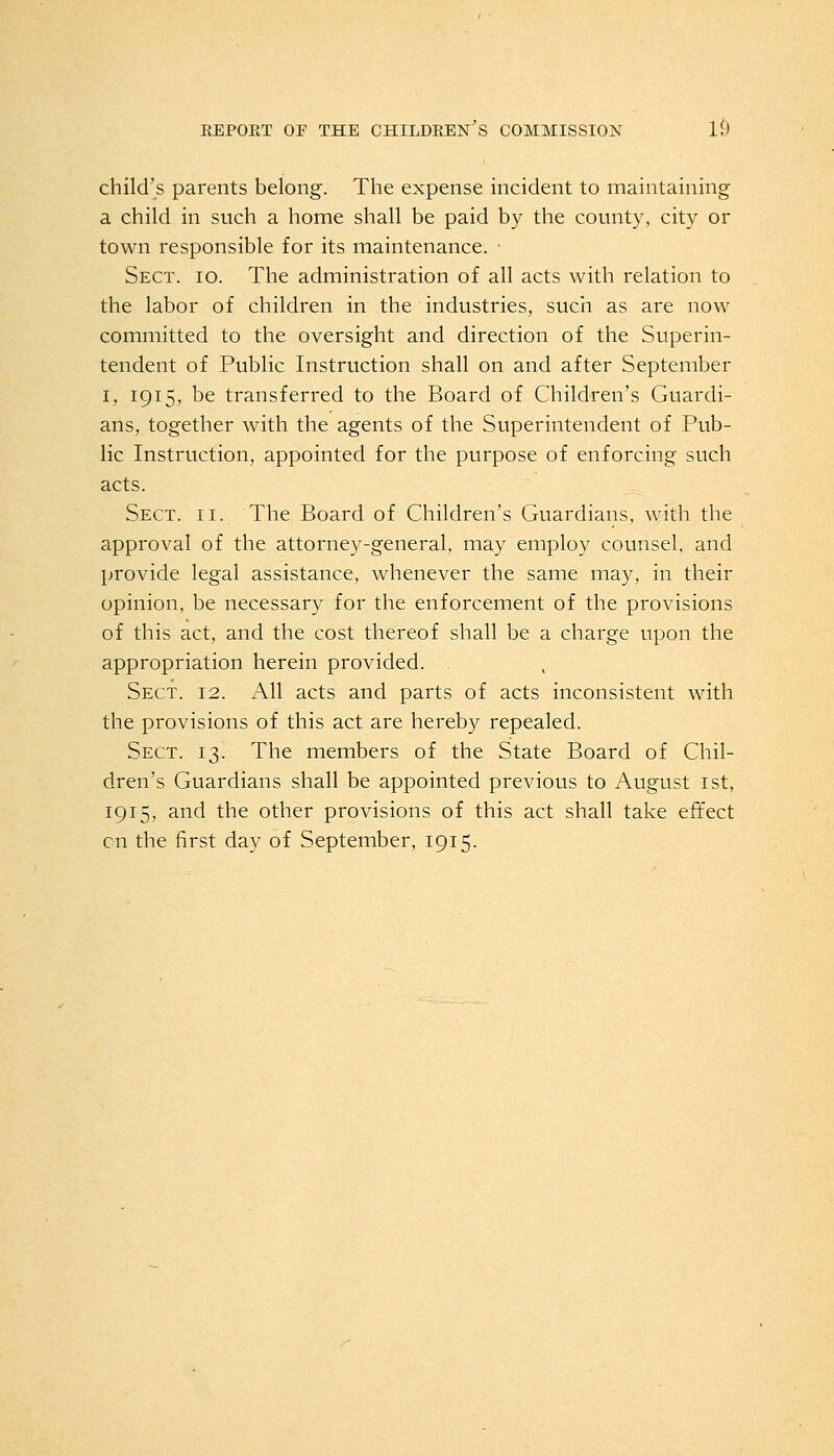 child's parents belong. The expense incident to maintaining a child in such a home shall be paid by the county, city or town responsible for its maintenance. - Sect. io. The administration of all acts with relation to the labor of children in the industries, such as are now committed to the oversight and direction of the Superin- tendent of Public Instruction shall on and after September i, 1915, be transferred to the Board of Children's Guardi- ans, together with the agents of the Superintendent of Pub- lic Instruction, appointed for the purpose of enforcing such acts. Sect. ii. The Board of Children's Guardians, with the approval of the attorney-general, may employ counsel, and provide legal assistance, whenever the same may, in their opinion, be necessary for the enforcement of the provisions of this act, and the cost thereof shall be a charge upon the appropriation herein provided. . Sect. 12. All acts and parts of acts inconsistent with the provisions of this act are hereby repealed. Sect. 13. The members of the State Board of Chil- dren's Guardians shall be appointed previous to August 1st, 1915, and the other provisions of this act shall take effect on the first day of September, 1915.