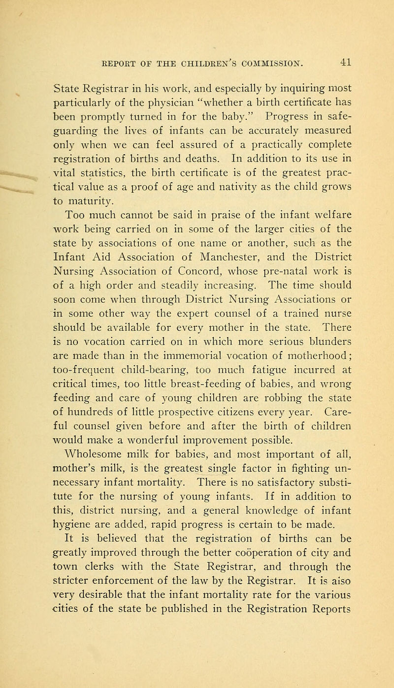 State Registrar in his work, and especially by inquiring most particularly of the physician whether a birth certificate has been promptly turned in for the baby. Progress in safe- guarding the lives of infants can be accurately measured only when we can feel assured of a practically complete registration of births and deaths. In addition to its use in vital statistics, the birth certificate is of the greatest prac- tical value as a proof of age and nativity as the child grows to maturity. Too much cannot be said in praise of the infant welfare work being carried on in some of the larger cities of the state by associations of one name or another, such as the Infant Aid Association of Manchester, and the District Nursing Association of Concord, whose pre-natal work is of a high order and steadily increasing. The time should soon come when through District Nursing Associations or in some other way the expert counsel of a trained nurse should be available for every mother in the state. There is no vocation carried on in which more serious blunders are made than in the immemorial vocation of motherhood; too-frequent child-bearing, too much fatigue incurred at critical times, too little breast-feeding of babies, and wrong feeding and care of young children are robbing the state of hundreds of little prospective citizens every year. Care- ful counsel given before and after the birth of children would make a wonderful improvement possible. Wholesome milk for babies, and most important of all, mother's milk, is the greatest single factor in fighting un- necessary infant mortality. There is no satisfactory substi- tute for the nursing of young infants. If in addition to this, district nursing, and a general knowledge of infant hygiene are added, rapid progress is certain to be made. It is believed that the registration of births can be greatly improved through the better cooperation of city and town clerks with the State Registrar, and through the stricter enforcement of the law by the Registrar. It is aiso very desirable that the infant mortality rate for the various cities of the state be published in the Registration Reports