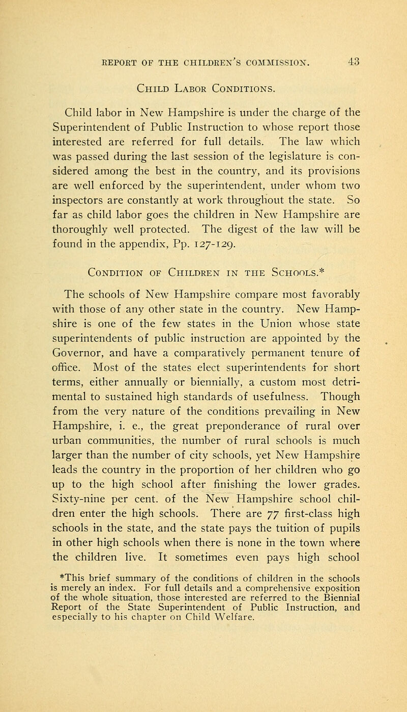 Child Labor Conditions. Child labor in New Hampshire is under the charge of the Superintendent of Public Instruction to whose report those interested are referred for full details. The law which was passed during the last session of the legislature is con- sidered among the best in the country, and its provisions are well enforced by the superintendent, under whom two inspectors are constantly at work throughout the state. So far as child labor goes the children in New Hampshire are thoroughly well protected. The digest of the law will be found in the appendix, Pp. 127-129. Condition of Children in the Schools.* The schools of New Hampshire compare most favorably with those of any other state in the country. New Hamp- shire is one of the few states in the Union whose state superintendents of public instruction are appointed by the Governor, and have a comparatively permanent tenure of office. Most of the states elect superintendents for short terms, either annually or biennially, a custom most detri- mental to sustained high standards of usefulness. Though from the very nature of the conditions prevailing in New Hampshire, i. e., the great preponderance of rural over urban communities, the number of rural schools is much larger than the number of city schools, yet New Hampshire leads the country in the proportion of her children who go up to the high school after finishing the lower grades. Sixty-nine per cent, of the New Hampshire school chil- dren enter the high schools. There are JJ first-class high schools in the state, and the state pays the tuition of pupils in other high schools when there is none in the town where the children live. It sometimes even pays high school *This brief summary of the conditions of children in the schools is merely an index. For full details and a comprehensive exposition of the whole situation, those interested are referred to the Biennial Report of the State Superintendent of Public Instruction, and especially to his chapter on Child Welfare.