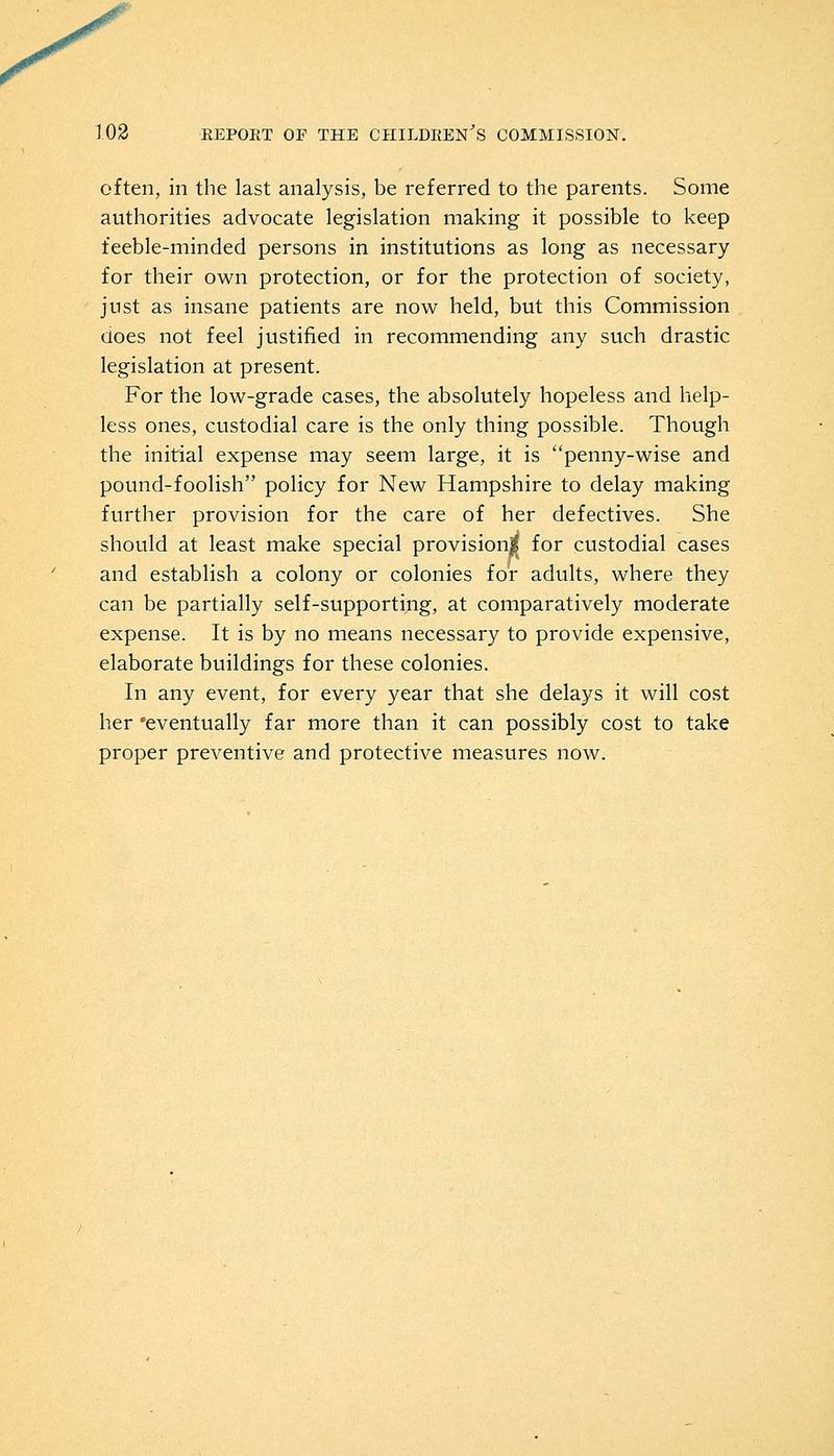 often, in the last analysis, be referred to the parents. Some authorities advocate legislation making it possible to keep feeble-minded persons in institutions as long as necessary for their own protection, or for the protection of society, just as insane patients are now held, but this Commission does not feel justified in recommending any such drastic legislation at present. For the low-grade cases, the absolutely hopeless and help- less ones, custodial care is the only thing possible. Though the initial expense may seem large, it is penny-wise and pound-foolish policy for New Hampshire to delay making further provision for the care of her defectives. She should at least make special provision^ for custodial cases and establish a colony or colonies for adults, where they can be partially self-supporting, at comparatively moderate expense. It is by no means necessary to provide expensive, elaborate buildings for these colonies. In any event, for every year that she delays it will cost her 'eventually far more than it can possibly cost to take proper preventive and protective measures now.