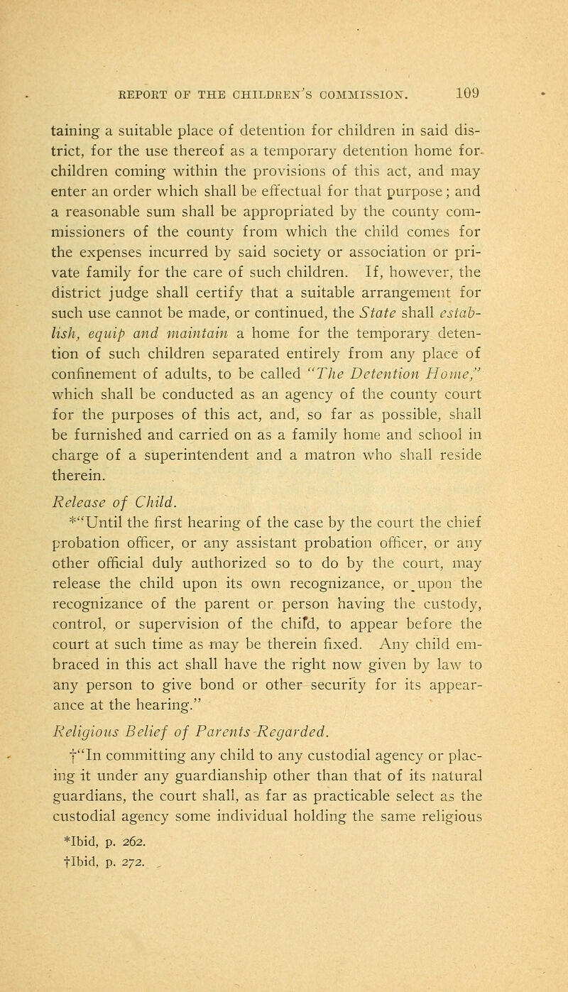 taining a suitable place of detention for children in said dis- trict, for the use thereof as a temporary detention home for- children coming within the provisions of this act, and may enter an order which shall be effectual for that purpose; and a reasonable sum shall be appropriated by the county com- missioners of the county from which the child comes for the expenses incurred by said society or association or pri- vate family for the care of such children. If, however, the district judge shall certify that a suitable arrangement for such use cannot be made, or continued, the State shall estab- lish, equip and maintain a home for the temporary deten- tion of such children separated entirely from any place of confinement of adults, to be called The Detention Home, which shall be conducted as an agency of the county court for the purposes of this act, and, so far as possible, shall be furnished and carried on as a family home and school in charge of a superintendent and a matron who shall reside therein. Release of Child. *Until the first hearing of the case by the court the chief probation officer, or any assistant probation officer, or any other official duly authorized so to do by the court, may release the child upon its own recognizance, or _upon the recognizance of the parent or person having the custody, control, or supervision of the chifd, to appear before the court at such time as may be therein fixed. Any child em- braced in this act shall have the right now given by law to any person to give bond or other security for its appear- ance at the hearing. Religious Belief of Parents-Regarded. fin committing any child to any custodial agency or plac- ing it under any guardianship other than that of its natural guardians, the court shall, as far as practicable select as the custodial agency some individual holding the same religious *Ibid, p. 262. flbid, p. 272.