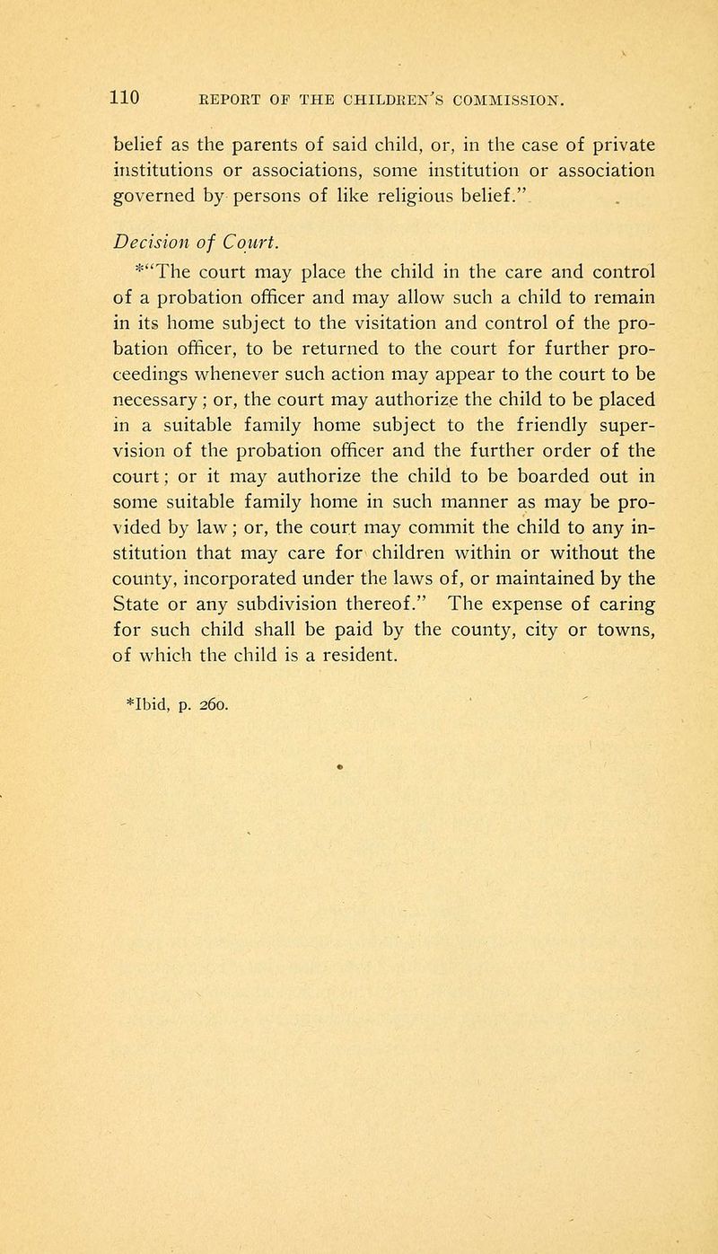 belief as the parents of said child, or, in the case of private institutions or associations, some institution or association governed by persons of like religious belief. Decision of Court. *The court may place the child in the care and control of a probation officer and may allow such a child to remain in its home subject to the visitation and control of the pro- bation officer, to be returned to the court for further pro- ceedings whenever such action may appear to the court to be necessary; or, the court may authorize the child to be placed in a suitable family home subject to the friendly super- vision of the probation officer and the further order of the court; or it may authorize the child to be boarded out in some suitable family home in such manner as may be pro- vided by law; or, the court may commit the child to any in- stitution that may care for children within or without the county, incorporated under the laws of, or maintained by the State or any subdivision thereof. The expense of caring for such child shall be paid by the county, city or towns, of which the child is a resident.