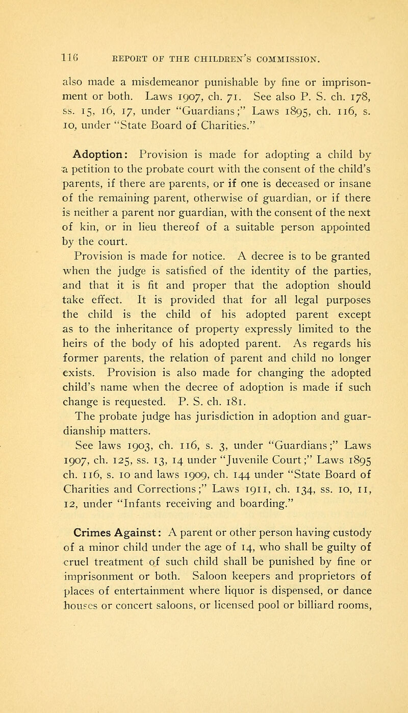 also made a misdemeanor punishable by fine or imprison- ment or both. Laws 1907, ch. 71. See also P. S. ch. 178, ss. 15, 16, 17, under Guardians; Laws 1895, ch. 116, s. 10, under State Board of Charities. Adoption: Provision is made for adopting a child by :a petition to the probate court with the consent of the child's parents, if there are parents, or if one is deceased or insane of the remaining parent, otherwise of guardian, or if there is neither a parent nor guardian, with the consent of the next of kin, or in lieu thereof of a suitable person appointed by the court. Provision is made for notice. A decree is to be granted when the judge is satisfied of the identity of the parties, and that it is fit and proper that the adoption should take effect. It is provided that for all legal purposes the child is the child of his adopted parent except as to the inheritance of property expressly limited to the heirs of the body of his adopted parent. As regards his former parents, the relation of parent and child no longer exists. Provision is also made for changing the adopted child's name when the decree of adoption is made if such change is requested. P. S. ch. 181. The probate judge has jurisdiction in adoption and guar- dianship matters. See laws 1903, ch. 116, s. 3, under Guardians; Laws 1907, ch. 125, ss. 13, 14 under Juvenile Court; Laws 1895 ch. 116, s. 10 and laws 1909, ch. 144 under State Board of Charities and Corrections; Laws 1911, ch. 134, ss. 10, 11, 12, under Infants receiving and boarding. Crimes Against: A parent or other person having custody of a minor child under the age of 14, who shall be guilty of cruel treatment of such child shall be punished by fine or imprisonment or both. Saloon keepers and proprietors of places of entertainment where liquor is dispensed, or dance fiou?es or concert saloons, or licensed pool or billiard rooms,