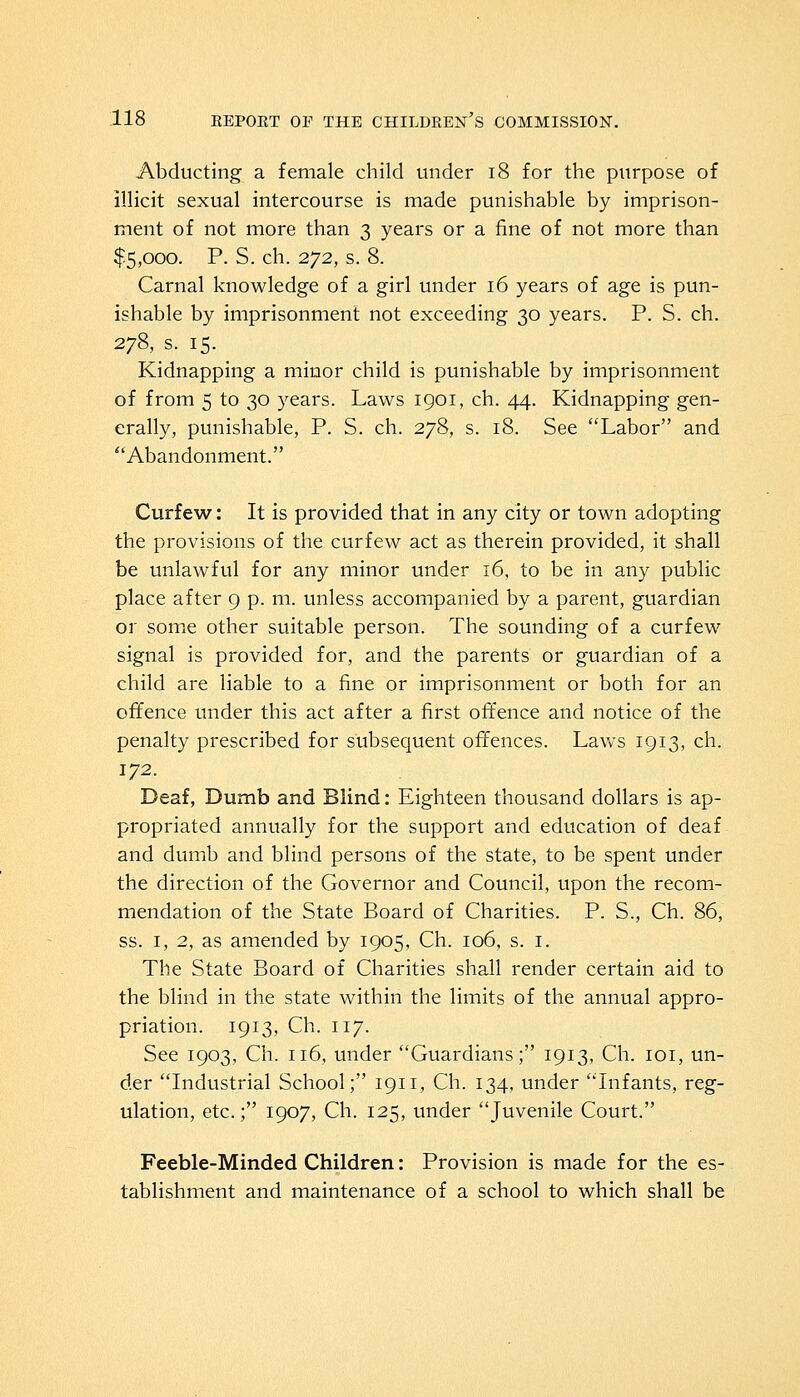 Abducting a female child under 18 for the purpose of illicit sexual intercourse is made punishable by imprison- ment of not more than 3 years or a fine of not more than $5,000. P. S. ch. 272, s. 8. Carnal knowledge of a girl under 16 years of age is pun- ishable by imprisonment not exceeding 30 years. P. S. ch. 278, s. 15. Kidnapping a minor child is punishable by imprisonment of from 5 to 30 years. Laws 1901, ch. 44. Kidnapping gen- erally, punishable, P. S. ch. 278, s. 18. See Labor and  Abandonment. Curfew: It is provided that in any city or town adopting the provisions of the curfew act as therein provided, it shall be unlawful for any minor under 16, to be in any public place after 9 p. m. unless accompanied by a parent, guardian or some other suitable person. The sounding of a curfew signal is provided for, and the parents or guardian of a child are liable to a fine or imprisonment or both for an offence under this act after a first offence and notice of the penalty prescribed for subsequent offences. Laws 1913, ch. 172. Deaf, Dumb and Blind: Eighteen thousand dollars is ap- propriated annually for the support and education of deaf and dumb and blind persons of the state, to be spent under the direction of the Governor and Council, upon the recom- mendation of the State Board of Charities. P. S., Ch. 86, ss. 1, 2, as amended by 1905, Ch. 106, s. 1. The State Board of Charities shall render certain aid to the blind in the state within the limits of the annual appro- priation. 1913, Ch. 117. See 1903, Ch. 116, under Guardians; 1913, Ch. 101, un- der Industrial School; 1911, Ch. 134, under Infants, reg- ulation, etc.; 1907, Ch. 125, under Juvenile Court. Feeble-Minded Children: Provision is made for the es- tablishment and maintenance of a school to which shall be