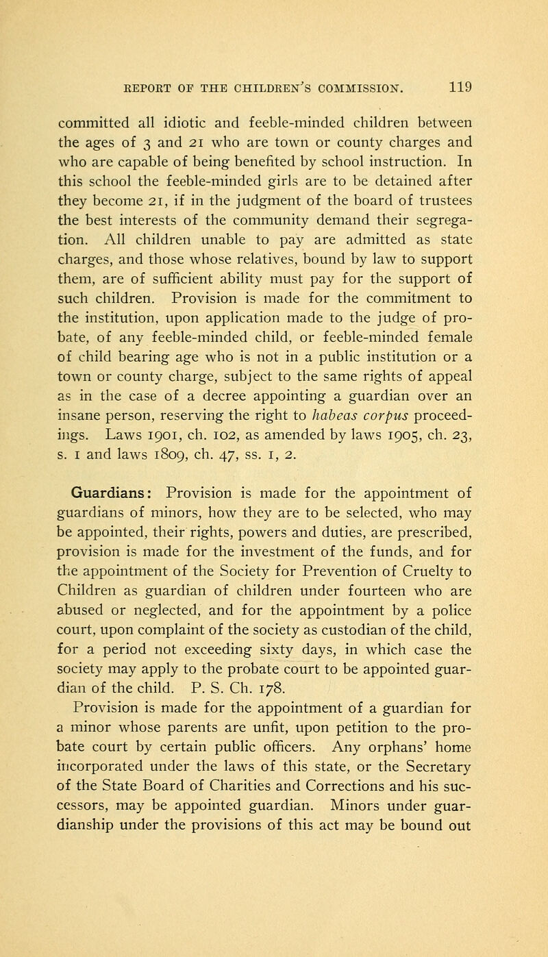 committed all idiotic and feeble-minded children between the ages of 3 and 21 who are town or county charges and who are capable of being benefited by school instruction. In this school the feeble-minded girls are to be detained after they become 21, if in the judgment of the board of trustees the best interests of the community demand their segrega- tion. All children unable to pay are admitted as state charges, and those whose relatives, bound by law to support them, are of sufficient ability must pay for the support of such children. Provision is made for the commitment to the institution, upon application made to the judge of pro- bate, of any feeble-minded child, or feeble-minded female of child bearing age who is not in a public institution or a town or county charge, subject to the same rights of appeal as in the case of a decree appointing a guardian over an insane person, reserving the right to habeas corpus proceed- ings. Laws 1901, ch. 102, as amended by laws 1905, ch. 23, s. 1 and laws 1809, ch. 47, ss. 1, 2. Guardians: Provision is made for the appointment of guardians of minors, how they are to be selected, who may be appointed, their rights, powers and duties, are prescribed, provision is made for the investment of the funds, and for the appointment of the Society for Prevention of Cruelty to Children as guardian of children under fourteen who are abused or neglected, and for the appointment by a police court, upon complaint of the society as custodian of the child, for a period not exceeding sixty days, in which case the society may apply to the probate court to be appointed guar- dian of the child. P. S. Ch. 178. Provision is made for the appointment of a guardian for a minor whose parents are unfit, upon petition to the pro- bate court by certain public officers. Any orphans' home incorporated under the laws of this state, or the Secretary of the State Board of Charities and Corrections and his suc- cessors, may be appointed guardian. Minors under guar- dianship under the provisions of this act may be bound out