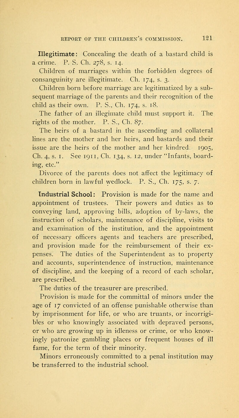 Illegitimate: Concealing the death of a bastard child is a crime. P. S. Ch. 278, s. 14. Children of marriages within the forbidden degrees of consanguinity are illegitimate. Ch. 174, s. 3. Children born before marriage are legitimatized by a sub- sequent marriage of the parents and their recognition of the child as their own. P. S., Ch. 174, s. 18. The father of an illegimate child must support it. The rights of the mother. P. S., Ch. 87. The heirs of a bastard in the ascending and collateral lines are the mother and her heirs, and bastards and their issue are the heirs of the mother and her kindred. 1905, Ch. 4, s. 1. See 1911, Ch. 134, s. 12, under Infants, board- ing, etc. Divorce of the parents does not affect the legitimacy of children born in lawful wedlock. P. S., Ch. 175, s. 7. Industrial School: Provision is made for the name and appointment of trustees. Their powers and duties as to conveying land, approving bills, adoption of by-laws, the instruction of scholars, maintenance of discipline, visits to and examination of the institution, and the appointment of necessary officers agents and teachers are prescribed, and provision made for the reimbursement of their ex- penses. The duties of the Superintendent as to property and accounts, superintendence of instruction, maintenance of discipline, and the keeping of a record of each scholar, are prescribed. The duties of the treasurer are prescribed. Provision is made for the committal of minors under the age of 17 convicted of an offense punishable otherwise than by imprisonment for life, or who are truants, or incorrigi- bles or who knowingly associated with depraved persons, or who are growing up in idleness or crime, or who know- ingly patronize gambling places or frequent houses of ill fame, for the term of their minority. Minors erroneously committed to a penal institution may be transferred to the industrial school.