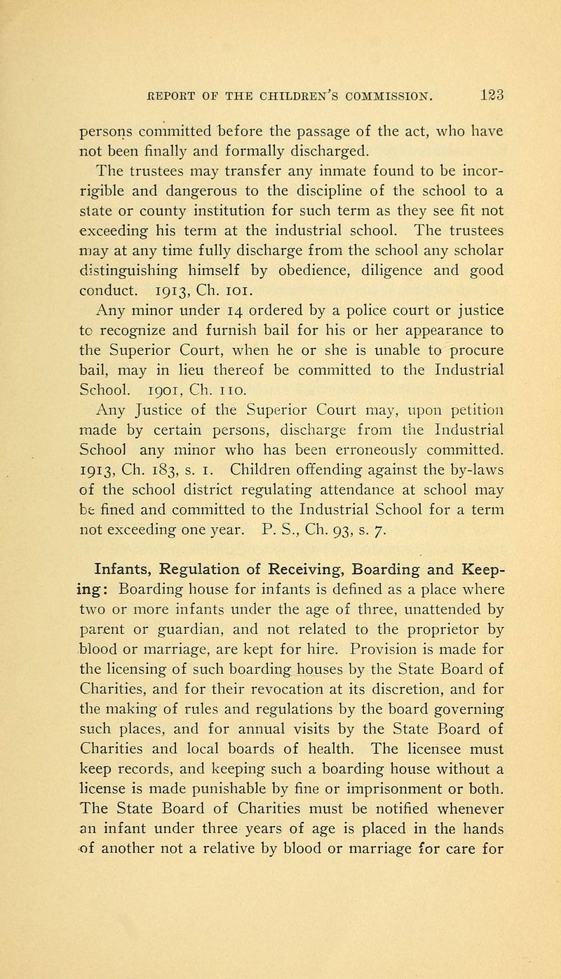 persons committed before the passage of the act, who have not been finally and formally discharged. The trustees may transfer any inmate found to be incor- rigible and dangerous to the discipline of the school to a state or county institution for such term as they see fit not exceeding his term at the industrial school. The trustees may at any time fully discharge from the school any scholar distinguishing himself by obedience, diligence and good conduct. 1913, Ch. 101. Any minor under 14 ordered by a police court or justice to recognize and furnish bail for his or her appearance to the Superior Court, when he or she is unable to procure bail, may in lieu thereof be committed to the Industrial School. 1901, Ch. no. Any Justice of the Superior Court may, upon petition made by certain persons, discharge from the Industrial School any minor who has been erroneously committed. 1913, Ch. 183, s. I. Children offending against the by-laws of the school district regulating attendance at school may be fined and committed to the Industrial School for a term not exceeding one year. P. S., Ch. 93, s. 7. Infants, Regulation of Receiving, Boarding and Keep- ing: Boarding house for infants is defined as a place where two or more infants under the age of three, unattended by parent or guardian, and not related to the proprietor by blood or marriage, are kept for hire. Provision is made for the licensing of such boarding houses by the State Board of Charities, and for their revocation at its discretion, and for the making of rules and regulations by the board governing such places, and for annual visits by the State Board of Charities and local boards of health. The licensee must keep records, and keeping such a boarding house without a license is made punishable by fine or imprisonment or both. The State Board of Charities must be notified whenever an infant under three years of age is placed in the hands of another not a relative by blood or marriage for care for