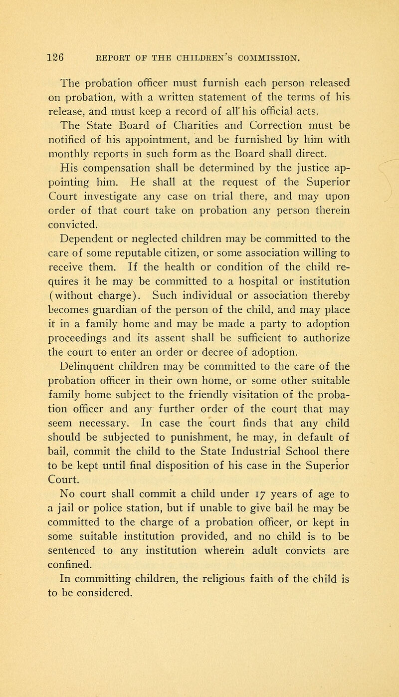 The probation officer must furnish each person released on probation, with a written statement of the terms of his release, and must keep a record of all his official acts. The State Board of Charities and Correction must be notified of his appointment, and be furnished by him with monthly reports in such form as the Board shall direct. His compensation shall be determined by the justice ap- pointing him. He shall at the request of the Superior Court investigate any case on trial there, and may upon order of that court take on probation any person therein convicted. Dependent or neglected children may be committed to the care of some reputable citizen, or some association willing to receive them. If the health or condition of the child re- quires it he may be committed to a hospital or institution (without charge). Such individual or association thereby becomes guardian of the person of the child, and may place it in a family home and may be made a party to adoption proceedings and its assent shall be sufficient to authorize the court to enter an order or decree of adoption. Delinquent children may be committed to the care of the probation officer in their own home, or some other suitable family home subject to the friendly visitation of the proba- tion officer and any further order of the court that may seem necessary. In case the court finds that any child should be subjected to punishment, he may, in default of bail, commit the child to the State Industrial School there to be kept until final disposition of his case in the Superior Court. No court shall commit a child under iy years of age to a jail or police station, but if unable to give bail he may be committed to the charge of a probation officer, or kept in some suitable institution provided, and no child is to be sentenced to any institution wherein adult convicts are confined. In committing children, the religious faith of the child is to be considered.